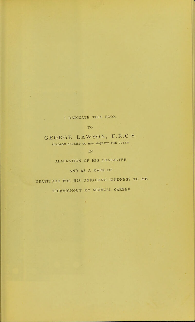 I DEDICATE THIS BOOK TO GEORGE LAWSON, F.R.C.S. SURGEON OCULIST TO HER MAJESTY THE QUEEN IN ADMIRATION OF HIS CHARACTER AND AS A MARK OF GRATITUDE FOR HIS UNFAILING KINDNESS TO ME THROUGHOUT MY MEDICAL CAREER