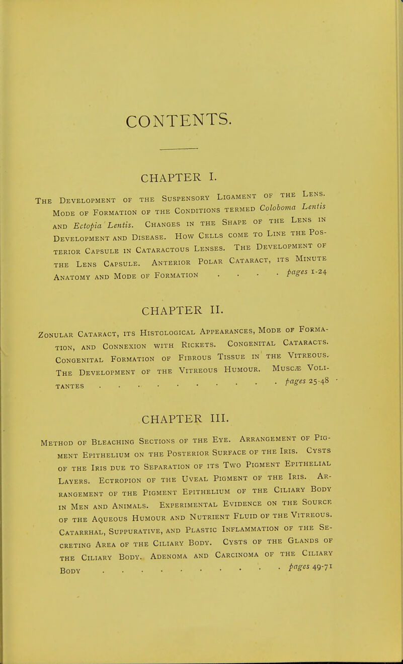 CONTENTS. CHAPTER I. The Development of the Suspensory Ligament of the Lens. Mode of Formation of the Conditions termed Coloboma Lenhs AND Ectopia Lentis. Changes in the Shape of the Lens in Development and Disease. How Cells come to Line the Pos- terior Capsule in Cataractous Lenses. The Development of the Lens Capsule. Anterior Polar Cataract, its Minute Anatomy and Mode of Formation . . . • i-24 CHAPTER n. Zonular Cataract, its Histological Appearances, Mode of Forma- tion, AND Connexion with Rickets. Congenital Cataracts. Congenital Formation of Fibrous Tissue in the Vitreous. The Development of the Vitreous Humour. Musc^ Voli- . fag^es 25-48 TANTES /ftJ-r CHAPTER HI. Method of Bleaching Sections of the Eye. Arrangement of Pig- ment Epithelium on the Posterior Surface of the Iris. Cysts of the Iris due to Separation of its Two Pigment Epithelial Layers. Ectropion of the Uveal Pigment of the Iris. Ar- rangement OF the Pigment Epithelium of the Ciliary Body in Men and Animals. Experimental Evidence on the Source OF THE Aqueous Humour and Nutrient Fluid of the Vitreous. Catarrhal, Suppurative, and Plastic Inflammation of the Se- creting Area of the Ciliary Body. Cysts of the Glands of the Ciliary Body. Adenoma and Carcinoma of the Ciliary Body pciges ^9-71