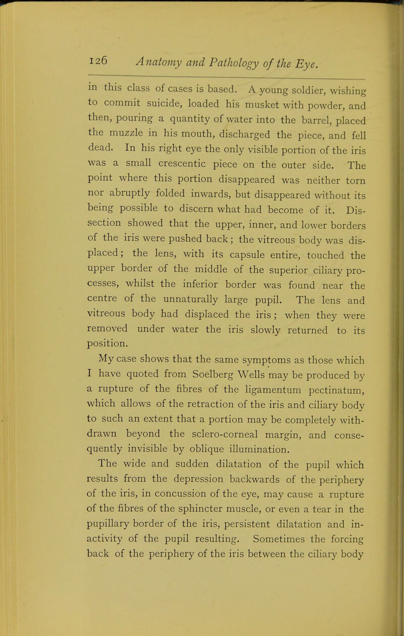 in this class of cases is based. A young soldier, wishing to commit suicide, loaded his musket with powder, and then, pouring a quantity of water into the barrel, placed the muzzle in his mouth, discharged the piece, and fell dead. In his right eye the only visible portion of the iris was a small crescentic piece on the outer side. The point where this portion disappeared was neither torn nor abruptly folded inwards, but disappeared without its being possible to discern what had become of it. Dis- section showed that the upper, inner, and lower borders of the iris were pushed back; the vitreous body was dis- placed; the lens, with its capsule entire, touched the upper border of the middle of the superior ciHary pro- cesses, whilst the inferior border was found near the centre of the unnaturally large pupil. The lens and vitreous body had displaced the iris ; when they were removed under water the iris slowly returned to its position. My case shows that the same symptoms as those which I have quoted from Soelberg Wells may be produced by a rupture of the fibres of the ligamentum pectinatum, which allows of the retraction of the iris and ciliary body to such an extent that a portion may be completely with- drawn beyond the sclero-corneal margin, and conse- quently invisible by oblique illumination. The wide and sudden dilatation of the pupil which results from the depression backwards of the periphery of the iris, in concussion of the eye, may cause a rupture of the fibres of the sphincter muscle, or even a tear in the pupillary border of the iris, persistent dilatation and in- activity of the pupil resulting. Sometimes the forcing back of the periphery of the iris between the ciliary body