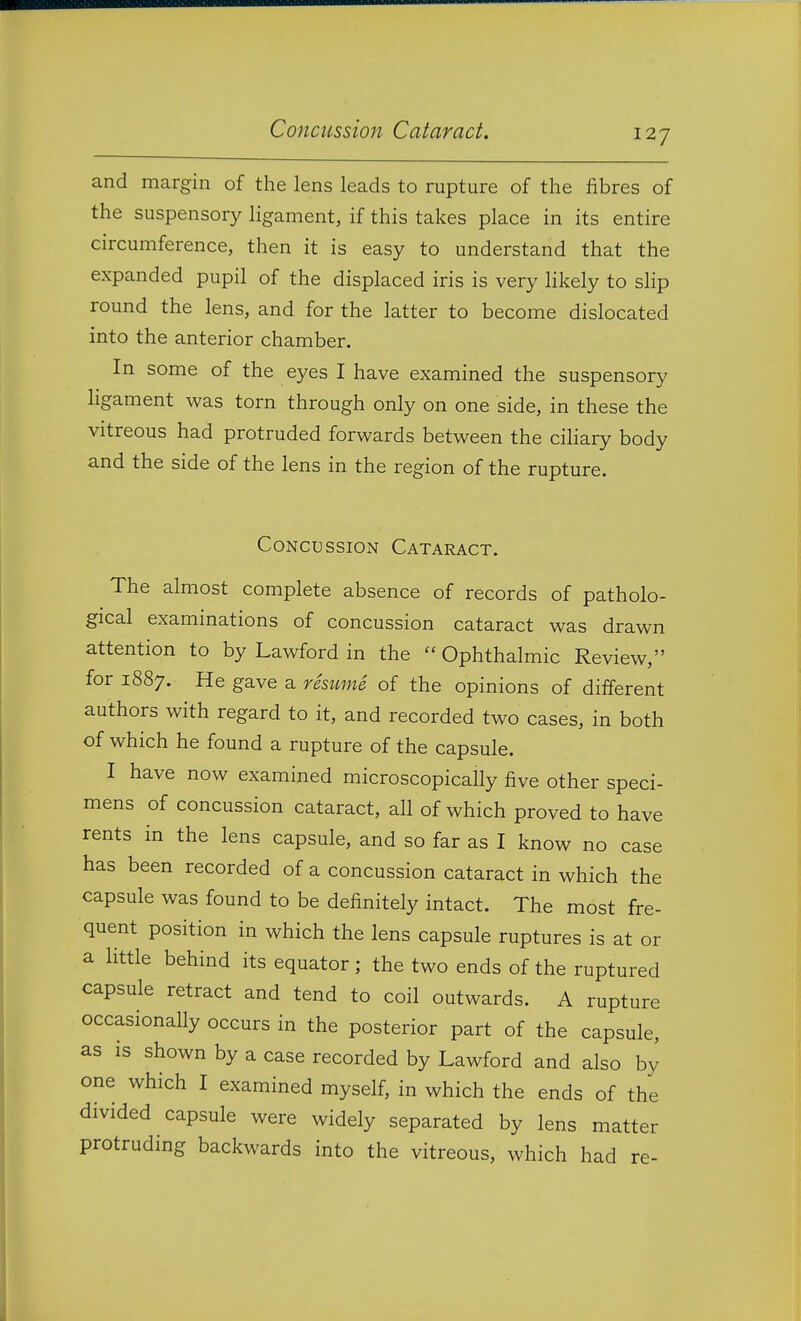 Concussion Cataract. and margin of the lens leads to rupture of the fibres of the suspensory ligament, if this takes place in its entire circumference, then it is easy to understand that the expanded pupil of the displaced iris is very likely to slip round the lens, and for the latter to become dislocated into the anterior chamber. In some of the eyes I have examined the suspensory ligament was torn through only on one side, in these the vitreous had protruded forwards between the ciliary body and the side of the lens in the region of the rupture. Concussion Cataract. The almost complete absence of records of patholo- gical examinations of concussion cataract was drawn attention to by Lawford in the  Ophthalmic Review, for 1887. He gave a resume of the opinions of different authors with regard to it, and recorded two cases, in both of which he found a rupture of the capsule. I have now examined microscopically five other speci- mens of concussion cataract, all of which proved to have rents in the lens capsule, and so far as I know no case has been recorded of a concussion cataract in which the capsule was found to be definitely intact. The most fre- quent position in which the lens capsule ruptures is at or a little behind its equator; the two ends of the ruptured capsule retract and tend to coil outwards. A rupture occasionally occurs in the posterior part of the capsule, as is shown by a case recorded by Lawford and also by one which I examined myself, in which the ends of the divided capsule were widely separated by lens matter protruding backwards into the vitreous, which had re-
