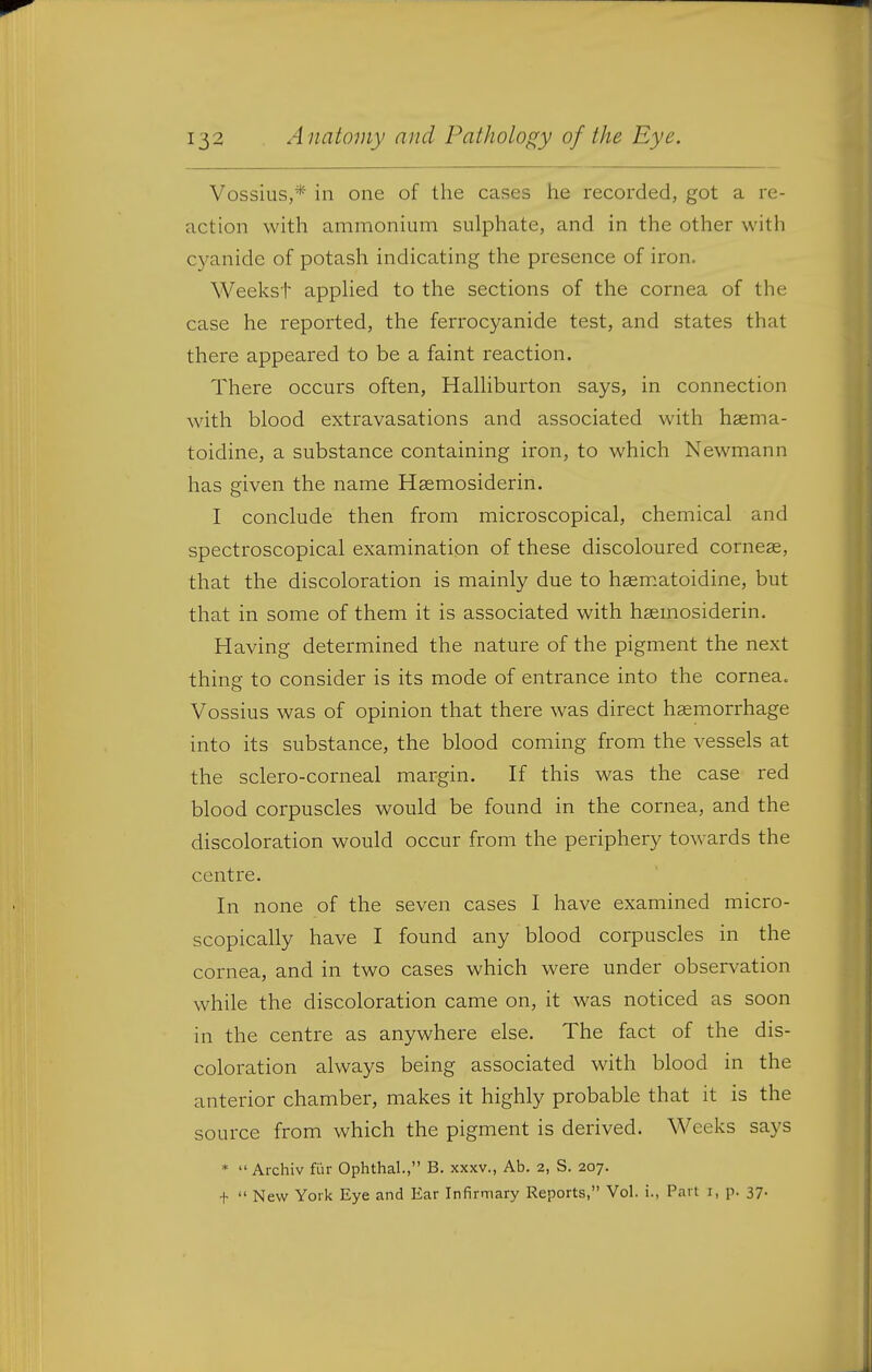 Vossius,* in one of the cases he recorded, got a re- action with ammonium sulphate, and in the other with cyanide of potash indicating the presence of iron. Weekst applied to the sections of the cornea of the case he reported, the ferrocyanide test, and states that there appeared to be a faint reaction. There occurs often, Halliburton says, in connection with blood extravasations and associated with hsema- toidine, a substance containing iron, to which Newmann has given the name Hgemosiderin. I conclude then from microscopical, chemical and spectroscopical examination of these discoloured cornege, that the discoloration is mainly due to hsem.atoidine, but that in some of them it is associated with hsemosiderin. Having determined the nature of the pigment the next thing to consider is its mode of entrance into the cornea. Vossius was of opinion that there was direct hsemorrhage into its substance, the blood coming from the vessels at the sclero-corneal margin. If this was the case red blood corpuscles would be found in the cornea, and the discoloration would occur from the periphery towards the centre. In none of the seven cases I have examined micro- scopically have I found any blood corpuscles in the cornea, and in two cases which were under observation while the discoloration came on, it was noticed as soon in the centre as anywhere else. The fact of the dis- coloration always being associated with blood in the anterior chamber, makes it highly probable that it is the source from which the pigment is derived. Weeks says *  Archiv fi'ir Ophthal., B. xxxv., Ab. 2, S. 207. t  New York Eye and Ear Infirmary Reports, Vol. i., Part i, p. 37.