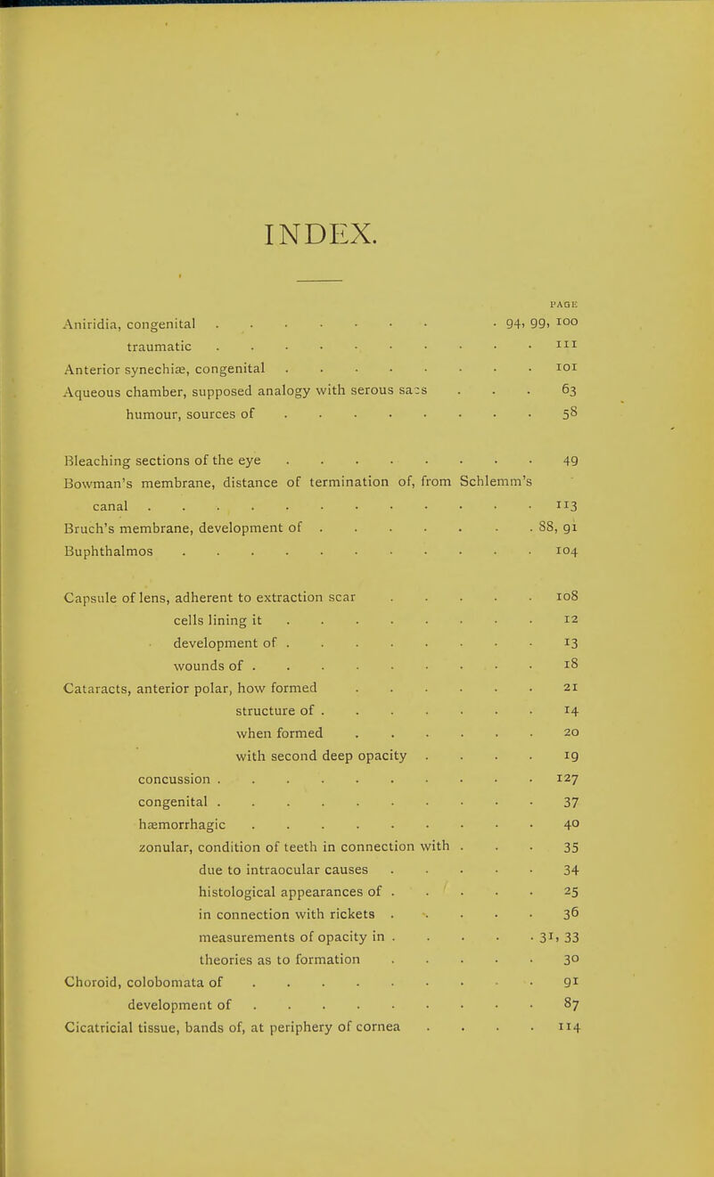 INDEX. I'AGE Aniridia, congenital • 94> 99i 1°° traumatic . . ■ • • • • • • .iii Anterior synechise, congenital loi Aqueous chamber, supposed analogy with serous sacs ... 63 humour, sources of 5^ Bleaching sections of the eye 49 Bowman's membrane, distance of termination of, from Schlemm's canal 113 Bruch's membrane, development of ■ . 88, 91 Buphthalmos 104 Capsule of lens, adherent to extraction scar 108 cells lining it 12 development of 13 wounds of 18 Cataracts, anterior polar, how formed 21 structure of 14 when formed 20 with second deep opacity . . . . ig concussion 127 congenital 37 hemorrhagic 4° zonular, condition of teeth in connection with . . • 35 due to intraocular causes 34 histological appearances of . . • • • 25 in connection with rickets ..... 36 measurements of opacity in 3i) 33 theories as to formation ..... 30 Choroid, colobomata of 9^ development of 87 Cicatricial tissue, bands of, at periphery of cornea .... 114