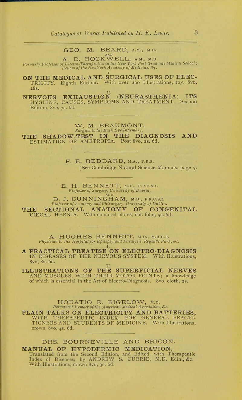 GEO. M. BEARD, a.m., m.d. AND A. D. ROCKWELL, a.m., m.d. Formerly Professor of Electro-Therapeutics in the New York Post Graduate Medical School; Fellow of the New York Academy of Medicine, &c. ON THE MEDICAL AND SURGICAL USES OF ELEC- TRICITY. Eighth Edition. With over 200 Illustrations, roy. 8vo, 28s. NERVOUS EXHAUSTION (NEURASTHENIA) ITS HYGIENE, CAUSES, SYMPTOMS AND TREATMENT. Second Edition, 8vo, 7s. 6d. W. M. BEAUMONT. Surgeon to the Bath Eye Infirmary. THE SHADOW-TEST IN THE DIAGNOSIS AND ESTIMATION OF AMETROPIA. Post 8vo, 2s. 6d. F. E. BEDDARD, m.a., f.r.s. [See Cambridge Natural Science Manuals, page 5. E. H. BENNETT, m.d., f.r.c.s.i. Professor of Surgery, University of Dublin, AND D. J. CUNNINGHAM, m.d., f.r.c.s.i. Professor of A natomy and Chiriirgery, University of Dublin. THE SECTIONAL ANATOMY OP CONGENITAL CCECAL HERNIA. With coloured plates, sm. folio, 5s. 6d. A. HUGHES BENNETT, m.d., m.r.c.p. Physician to the Hospital for Epilepsy and Paralysis, Regent's Park, &c. I. A PRACTICAL TREATISE ON ELECTRO-DIAGNOSIS IN DISEASES OF THE NERVOUS-SYSTEM. With Illustrations, Bvo, 8s. 6d. II. ILLUSTRATIONS OF THE SUPERFICIAL NERVES AND MUSCLES, WITH THEIR MOTOR POINTS; a knowledge of which is essential in the Art of Electro-Diagnosis. 8vo, cloth, 2s. HORATIO R. BIGELOW, m.d. Permanent Member of the American Medical Association, &c. PLAIN TALKS ON ELECTRICITY AND BATTERIES, WITH THERAPEUTIC INDEX, FOR GENERAL PRACTI- TIONERS AND STUDENTS OF MEDICINE. With Illustrations, crown 8vo, 4s. 6d. DRS. BOURNEVILLE AND BRICON. MANUAL OF HYPODERMIC MEDICATION. Translated from the Second Edition, and Edited, with Therapeutic Index of Diseases, by ANDREW S. CURRIE, M.D. Edin., &c. With Illustrations, crown 8vo, 3s. 6d.