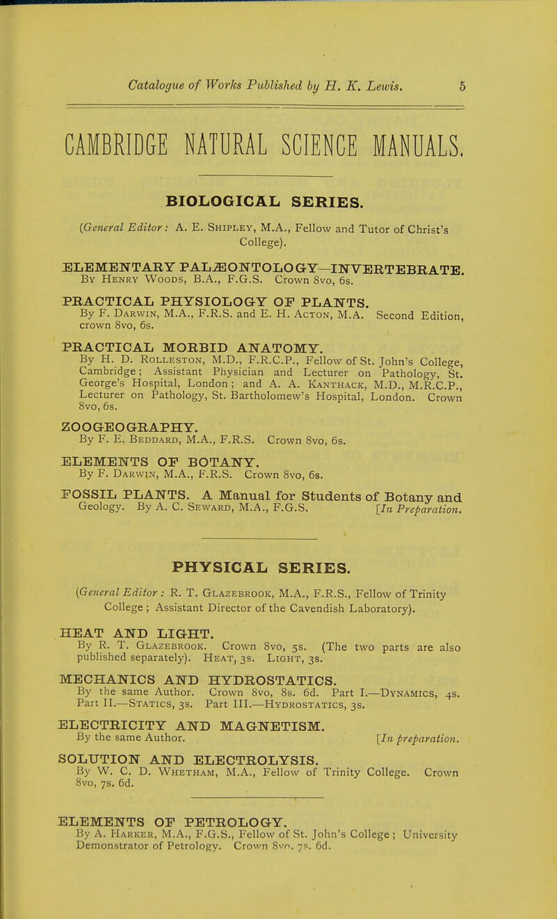 CAMBRIDGE NATURAL SCIENCE MANUALS, BIOLOGICAL SERIES. {General Editor: A. E. Shipley, M.A., Fellow and Tutor of Christ's College). ELEMENTARY PAL-aJONTOLO GY—HyTVERTEBRATE. By Henry Woods, B.A., F.G.S. Crown 8vo, 6s. PRACTICAL PHYSIOLOGY OF PLANTS. By F. Darwin, M.A., F.R.S. and E. H. Acton, M.A. Second Edition, crown 8vo, 6s. PRACTICAL MORBID ANATOMY. By H. D. RoLLESTON, M.D., F.R.C.P., Fellow of St. John's College, Cambridge; Assistant Physician and Lecturer on Pathology, St. George's Hospital, London ; and A. A. Kanthack, M.D., M.R.C.P., Lecturer on Pathology, St. Bartholomew's Hospital, London. Crown 8vo, 6s. Z O O GE O GR APH Y. By F. E. Beddard, M.A., F.R.S. Crown 8vo, 6s. ELEMENTS OF BOTANY. By F. Darwin, M.A., F.R.S. Crown Svo, 6s. FOSSIL PLANTS. A Manual for Students of Botany and Geology. By A. C. Seward, M.A., F.G.S. [/;« Pyeparation. PHYSICAL SERIES. [General Editor : R. T. Glazebrook, M.A., F.R.S., Fellow of Trinity College ; Assistant Director of the Cavendish Laboratory). HEAT AND LIGHT. By R. T. Glazebrook. Crown 8vo, 5s. (The two parts are also published separately). Heat, 3s. Light, 3s. MECHANICS AND HYDROSTATICS. By the same Author. Crown Svo, 8s. 6d. Part I.—Dynamics, 4s. Part n.—Statics, 3s. Part HL—Hydrostatics, 3s. ELECTRICITY AND MAGNETISM. By the same Author. {In preparation. SOLUTION AND ELECTROLYSIS. By W. C. D. Whetham, M.A., Fellow of Trinity College. Crown Svo, 7s. 6d. ELEMENTS OF PETROLOGY. By A. Harker, M.A., F.G.S., Fellow of St. John's College ; University Demonstrator of Petrology. Crown 8vn, 7s. 6d.