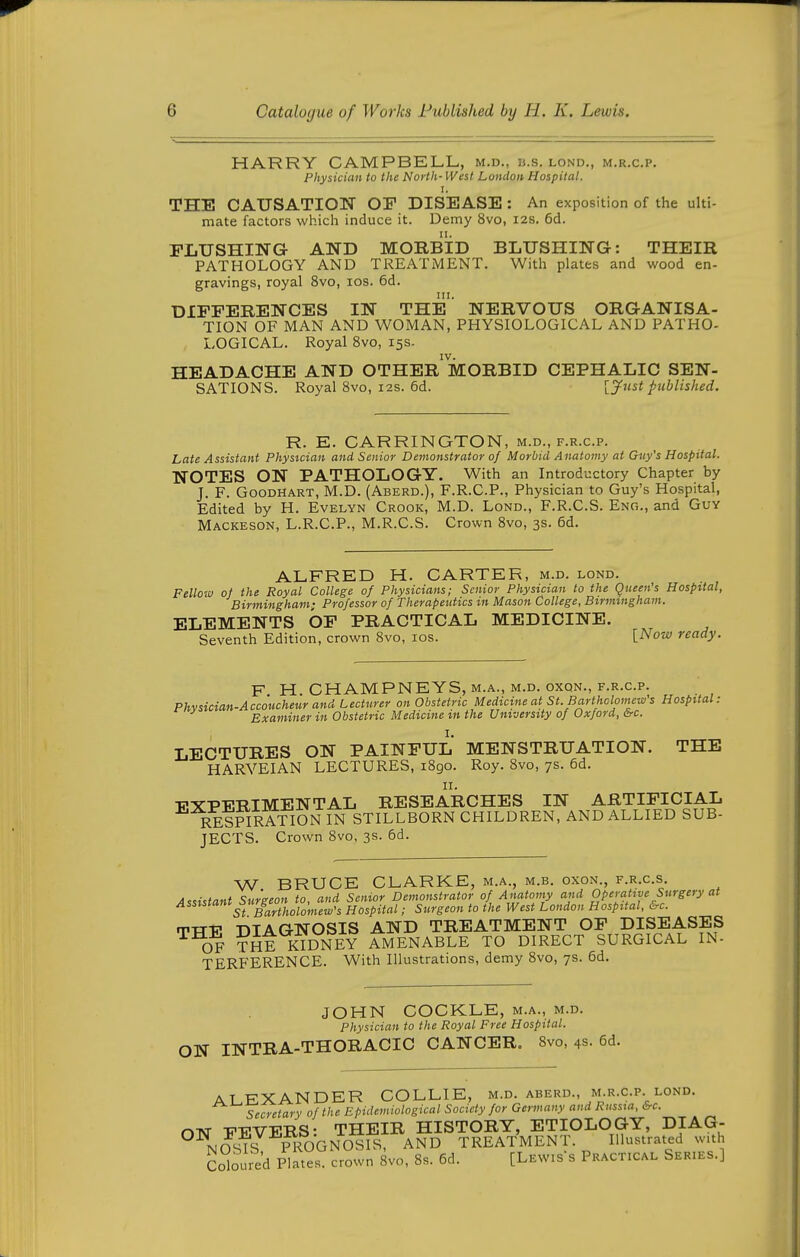 HARRY CAMPBELL, m.d., b.s. lond., m.r.c.p. Physician to the North- West London Hospital. I. THE CAUSATION OF DISEASE : An exposition of the ulti- mate factors which induce it. Demy 8vo, I2S. 6d. FLUSHING AND MORBID BLUSHING: THEIR PATHOLOGY AND TREATMENT. With plates and wood en- gravings, royal Svo, los. 6d. DIFFERENCES IN THE NERVOUS ORGANISA- TION OF MAN AND WOMAN, PHYSIOLOGICAL AND PATHO- LOGICAL. Royal Svo, 15s. HEADACHE AND OTHER MORBID CEPHALIC SEN- SATIONS. Royal 8vo, I2S. 6d. [Just published. R. E. CARRINGTON, m.d., f.r.c.p. Late Assistant Physician and Senior Demonstrator of Morbid Anatomy at Guy's Hospital. NOTES ON PATHOLOGY. With an Introductory Chapter by J. F. GooDHART, M.D. (Aberd.), F.R.C.P., Physician to Guy's Hospital, Edited by H. Evelyn Crook, M.D. Lond., F.R.C.S. Eng., and Guy Mackeson, L.R.C.P., M.R.C.S. Crown 8vo, 3s. 6d. ALFRED H. CARTER, m.d. lond. Fellow of the Royal College of Physicians; Senior Physician to the Queen's Hospital, Birmingham; Professor of Therapeutics m Mason College, Birmingham. ELEMENTS OP PRACTICAL MEDICINE. Seventh Edition, crown Svo, los. \.Now ready. F H. CHAMPNEYS, M.A., M.D. OXQN., F.R.C.P. Phvsician-Accoucheur and Lecturer on Obstetric Medicine at St. Barthclomew's Hospital: Examiner in Obstetric Medicine m the University of Oxford, 6rc. LECTURES ON PAINFUL MENSTRUATION. THE HARVEIAN LECTURES, iBgo. Roy. Svo, 7s. 6d. II. ■EXPERIMENTAL RESEARCHES IN ARTIFICIAL rSpIRATION I^ STILLBORN CHILDREN, AND ALLIED SUB- JECTS. Crown Svo, 3s. 6d. W BRUCE CLARKE, m.a., m.b. oxon., f.r.c.s. Assistant Surgeon to, and Senior Demonstrator of Anatomy and Operative Surgery at ^^^^ St Bartholomew's Hospital; Surgeon to the West London Hospital, &c. TTT-P DIAGNOSIS AND TREATMENT OF DISEASES OF THE KIDNEY AMENABLE TO DIRECT SURGICAL IN- TERFERENCE. With Illustrations, demy Svo, 7s. 6d. JOHN COCKLE, m.a., m.d. Physician to the Royal Free Hospital. ON INTRA-THORACIC CANCER. Svo, 4s- 6d. ALEXANDER COLLIE, m.d. aberd., m.r.c.p. lond. Secretary of the Epidemiological Society for Germany aud Russia, &c. OTNT -FEVERS- THEIR HISTORY, ETIOLOGY, DIAG- °^nJst7 ?irOGNOSIS, AND TREATMENT. Illustrated with Solouie'd Plates, crown Svo, Ss. 6d. [Lewis's Practical Series.]