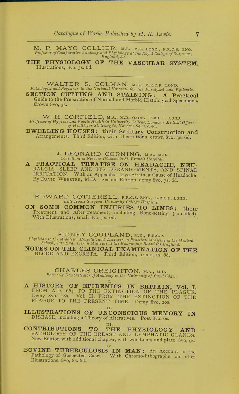 M. P. MAYO COLLIER, m.b., m.s. lond., f.r.c.s. eng. Professor of Comparative Anatomy and Physiology at the Royal College of Surgeons, England, &c. THE PHYSIOLOGY OP THE VASCULAR SYSTEM. Illustrations, Svo, 3s. 6d. WALTER S. COLMAN, m.b., m.r.c.p. lond. Pathologist and Registrar to the National Hospital for the Paralysed and Epileptic SECTION CUTTmG AND STAINING: A Practical Guide to the Preparation of Normal and Morbid Histological Specimens. Crown Svo, 3s. W. H. CORFIELD, m.a., m.d. oxon., f.r.c.p. lond. Professor of Hygiene and Public Health in University College, London; Medical Officer of Health for St. George's, Hanover Square, &c. DWELLING HOUSES: their Sanitary Construction and Arrangements. Third Edition, with Illustrations, crown Svo, 3s. 6d. J. LEONARD CORNING, m.a., m.d. Consultant in Nervous Diseases to St. Francis Hospital. A PRACTICAL TREATISE ON HEADACHE, NEU- RALGIA, SLEEP AND ITS DERANGEMENTS, AND SPINAL IRRITATION. With an Appendix—Eye Strain, a Cause of Headache By David Webster, M.D. Second Edition, demy Svo, 7s. 6d. EDWARD COTTERELL, f.r.c.s. eng., l.r.c.p. lond. Late House Surgeon, University College Hospital. ON SOME COMMON INJURIES TO LIMBS; their Treatment and After-treatment, including Bone-setting (so-called). With Illustrations, small Svo, 3s. 6d. SIDNEY COUPLAND, m.d., f.r.c.p. Physician to the Middlesex Hospital, and Lecturer on Practical Medicine in the Medical School; late Examiner in Medicine at the Examining Board for England NOTES ON THE CLINICAL EXAMINATION OF THE BLOOD AND EXCRETA. Third Edition, lamo, is. 6d. CHARLES CREIGHTON, m.a., m.d. Formerly Demonstrator of Anatomy in the University of Cambridge. A HISTORY OF EPIDEMICS IN BRITAIN, Vol. I FROM A.D. 664 TO THE EXTINCTION OF THE PLAGUE Demy Svo, iSs. Vol. II. FROM THE EXTINCTION OF THE PLAGUE TO THE PRESENT TIME. Demy Svo, 20s. II. ILLUSTRATIONS OF UNCONSCIOUS MEMORY IN DISEASE, including a Theory of Alteratives. Post Svo, 6s. CONTRIBUTIONS TO THE PHYSIOLOGY AND PATHOLOGY OF THE BREAST AND LYMPHATIC GLANDS. New Edition with additional chapter, with wood-cuts and plate, Svo, gs. IV. BOVINE TUBERCULOSIS IN MAN: An Account of the Pathology of Suspected Cases. With Chromo-lithographs and oihev Illustrations, Svo, 8s. 6d.
