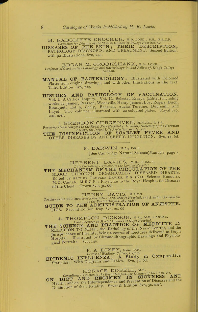 H. RADCLIFFE CROCKER, m.d. lond., b.s., f.r.c.p. Phvsician for Diseases of the Skin in University College Hospital, &c. DISEASES OF THE SKIN; THEIR DESCRIPTION, PATHOLOGY, DIAGNOSIS, AND TREATMENT. Second Edition, with 92 Illustrations, 8vo, 24s. EDGAR M. CROOKSHANK, m.b. lond. Professor of Comparative Pathology and Bacteriology in, and Fellow of, King's College London. I. MANUAL OF BACTERIOLOGY: Illustrated with Coloured Plates from original drawings, and with other Illustrations in the text. Third Edition, 8vo, 21s. HISTORY AND PATHOLOGY OF VACCINATION. Vol. I., A Critical Inquiry. Vol. II., Selected Essays, (Edited) including works by Jenner, Pearson, Woodville, Henry Jenner, Loy, Rogers, Birch, Bousquet, Estlin, Ceely, Badcock, Auzias-Turenne, Dubreuilh and Layet. Two volumes, illustrated with 22 coloured plates. Royal 8vo, 2os. nett. J. BRENDON CURGENVEN, m.r.c.s., l.s.a. Formerly House Surgeon to the Royal Free Hospital; Honorary Secretary of the Harveian Society, the Infant Life Protection Society, &c. THE DISINFECTION OF SCARLET FEVER AND OTHER DISEASES BY ANTISEPTIC INUNCTION. 8vo, is. 6d. F. DARWIN, M.A., F.R.s. [See Cambridge Natural Science'Manuals, page 5. HERBERT DAVIES, m.d., f.r.c.p. Late Consulting Physician to the London Hospital. r^„„ THE MECHANISM OF THE CIRCULATION OF THE BLOOD THROUGH ORGANICALLY DISEASED HEARTS. Edited by Arthur Templer Davies, B.A. (Nat. Science Honours), M.D. Cantab., M.R.C.P.; Physician to the Royal Hospital for Diseases of the Chest. Crown 8vo, 3s. 6d. HENRY DAVIS, m.r.c.s. Teacher and Administrator of AncBSthetics at St. Mary's Hospital, and Assistant Anesthetist to the Dental Hospital of London. GUIDE TO THE ADMINISTRATION OF ANAESTHE- TICS. Second Edition, fcap. 8vo, 2S. 6d. J THOMPSON DICKSON, m.a., m.b. cantab. Late Lecturer on Mental Diseases «lG«ysHos^;a/. THE SCIENCE AND PRACTICE OF MEDICINE IN RELATION TO MIND, the Pathology of the Nerve Centres, and the Turisprudence of Insanity, being a course of Lectures delivered at Guy s Hospkal Illustrated by Chromo-lithographic Drawings and Physiolo- gical Portraits. 8vo. 14s. F. A. DIXEY, M.A., D.M. Fellow of Wadham College, Oxford. . ■PPIDEMIC INFLUENZA: A Study m Comparative Statistics. With Diagrams and Tables. 8vo, 7s. 6d. HORACE DOBELL, M.D. . . HeaUh and on the Interdependence and Prevention of Diseases and the Siminuuon of their Fatality. Seventh Edition, 8vo, 5s. uctL