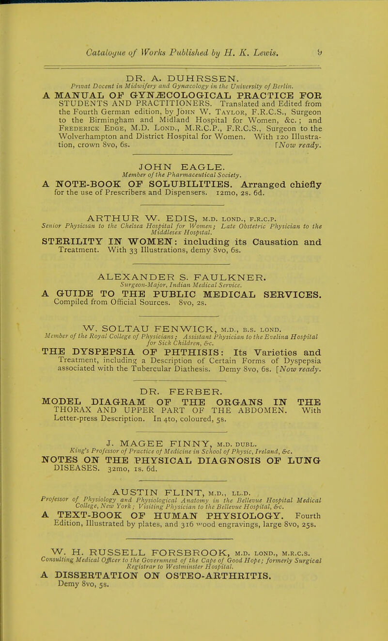 DR. A. DUHRSSEN. Pnvat Docent in Midwifery and Gyncvcology in the University of Berlin. MAIfUAL OF GYNAECOLOGICAL PRACTICE FOB STUDENTS AND PRACTITIONERS. Translated and Edited from the Fourth German edition, by John W. Taylor, F.R.C.S., Surgeon to the Birmingham and Midland Hospital for Women, &c. ; and Frederick Edge, M.D. Lond., M.R.C.P., F.R.C.S., Surgeon to the Wolverhampton and District Hospital for Women. With 120 Illustra- tion, crown Svo, 6s. \Now ready. JOHN EAGLE. Member of the Pharmaceutical Society. NOTE-BOOK OF SOLUBILITIES. Arranged chiefly for the use of Prescribers and Dispensers. i2mo, 2s. 6d. ARTHUR W. EDIS, m.d. lond., f.r.c.p. Senior Physician to the Chelsea Hospital for Women; Late Obstetric Physician to the Middlesex Hospital. STERILITY IK WOMEN: including its Causation and Treatment. With 33 Illustrations, demy Svo, 6s. ALEXANDER S. FAULKNER. Surgeon-Major, Indian Medical Service. GUIDE TO THE PUBLIC MEDICAL SERVICES. Compiled from Official Sources. Svo, 2s. W. SOLTAU FENWICK, m.d., b.s. lond. Member of the Royal College of Physicians ; Assistant Physician to the Evelina Hospital for Sick Children, &c. THE DYSPEPSIA OF PHTHISIS: Its Varieties and Treatment, includino; a Description of Certain Forms of Dyspepsia associated with the Tubercular Diathesis. Demy Svo, 6s. [Now ready. DR. FERBER. MODEL DIAGRAM OF THE ORGANS IN THE THORAX AND UPPER PART OF THE ABDOMEN. With Letter-press Description. In 4to, coloured, 5s. J. MAGEE FINNY, m.d. dubl. King's Professor of Practice of Medicine in School of Physic, Ireland, &c. NOTES ON THE PHYSICAL DIAGNOSIS OF LUNG DISEASES. 32mo, is. 6d. AUSTIN FLINT, m.d., ll.d. Professor of Physiology and Physiological Anatomy in the Bcllevue Hospital Medical College, New York ; Visiting Physician to the Bellevue Hospital, &c. A TEXT-BOOK OF HUMAN PHYSIOLOGY. Fourth Edition, Illustrated by plates, and 316 'ood engravings, large Svo, 25s. W. H. RUSSELL FORSBROOK, m.d. lond., m.r.c.s. Consulting Medical Officer to the Government of the Cape of Good Hope; formerly Surgical Registrar to Westminster Hospital. A DISSERTATION ON OSTEO-ARTHRITIS. Demy Svo, 5s.