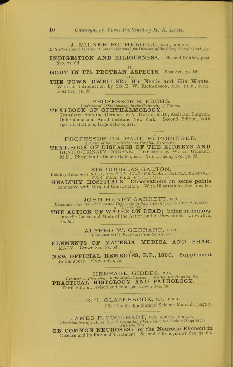 J. MILNER FOTHERGILL, m.d., m.r.c.p. Late Physician to the City of London Hospital for Dise.ises of the Chest, Victoria Park, &c. I. INDIG-ESTION AND BILIOUSNESS. Second Edition, post 8vo, 7s. 6d. II. GOUT IN ITS PROTEAN ASPECTS. Post 8vo, 7s. 6d. III. THE TOWN DWELLER: His Needs and His Wants. With an Introduction by Sir B. W. Richardson, m.d., ll.d., f.r.s. Post 8vo, 3s. 6d. PROFESSOR E. FUCHS. Professor of Ophthalmology in the University of Vienna. TEXTBOOK OF OPHTHALMOLOGY. Translated from the German by A. Duane, M.D., Assistant Surgeon, Ophthalmic and Aural Institute, New York. Second Edition, with 190 Illustrations, large octavo, 21s. PROFESSOR DR. PAUL FTJRBRINGER. Director of the Friedrichshain Hospital, Berlin, &c. TEXT-BOOK OF DISEASES OF THE KIDNEYS AND GENITO-URINARY ORGANS. Translated by W. H. Gilbert, M.D., Physician in Baden-Baden, &c. Vol. I., demy 8vo, 7s. 6d. SIR DOUGLAS GALTON. Late Roval Engineers, K.C.B., Hon . D.C.L., LL.D., F.R.S., Assoc- Inst. C.E., M.LMech.E., F.S.A., F.G.S., F.L.S., F.C.S., F.R.G.S., &-c. HEALTHY HOSPITALS. Observations on some points connected with Hospital Construction. With Illustrations, 8vo, los. 6d. JOHN HENRY GARRETT, m.d. Licentiate in Sanitary Science and Diplomate in Fublic Health, Universities of Durham and Cambridge, &c. THE ACTION OF WATER ON LEAD; being an inquiry into the Cause and Mode of the Action and its Prevention. Crown 8vo, 4s. 6d. ALFRED W. GERRARD, f.c.s. Examiner to the Pharmaceutical Society, &c. ELEMENTS OF MATERIA MEDICA AND PHAR- MACY. Crown 8vo, 8s. 6d. NEW OFFICIAL REMEDIES, B.P., 1890. Supplement to the above. Crown 8vo, is. HENEAGE GIBBES, m.d. Lecturer on Physiology in the Medical School oj W estiimisterHospitaU&c. PRACTICAL HISTOLOGY AND PATHOLOGY. Third Edition, revised and enlarged, crown 8vo, 6s. R. T. GLAZEBROOK, m.a., f.r.s. [See Cambridge Natural Science Manuals, page 5. JAMES F. GOODHART, m.d. aberd., f.r c.p. Physician to huy's Hospital, and Consulting Physician to the Evehna Hospital for Sick Children. . ON COMMON NEUROSES: or the Neurotic Element m Disease and its Rational Treatment. Second Edition, crown Svo, 3s. 6d.