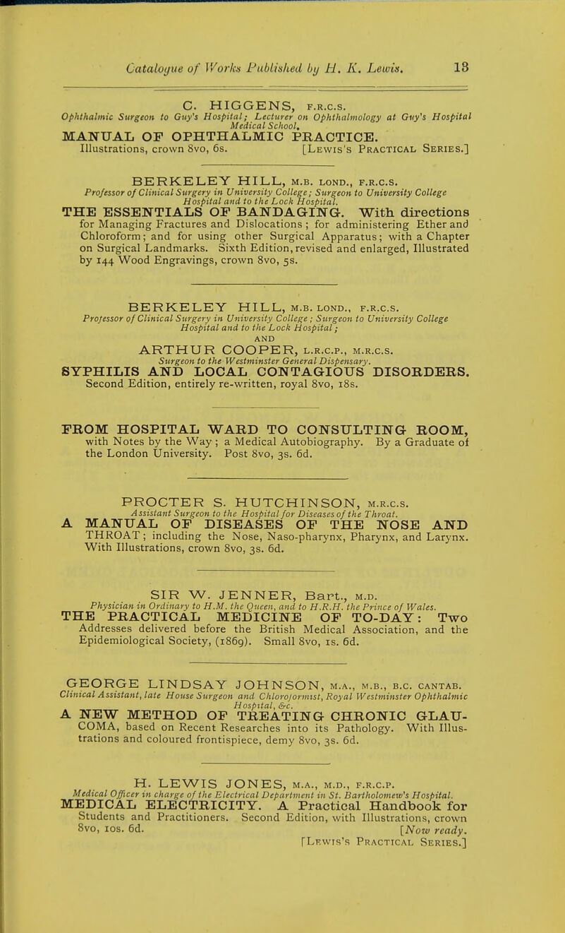 C. HIGGENS, F.R.c.s. Ophthalmic Surgeon to Guy's Hospital; Lecturer on Ophthalmology at Guy's Hospital Medical School, MANUAL OF OPHTHALMIC PRACTICE. Illustrations, crown 8vo, 6s. [Lewis's Practical Series.] BERKELEY HILL, m.b. lond., f.r.c.s. Professor of Clinical Stirgery in University College; Surgeoti to University College Hospital and to the Lock Hospital. THE ESSENTIALS OP BANDAGING. With directions for Managing Fractures and Dislocations; for administering Ether and Chloroform; and for using other Surgical Apparatus; with a Chapter on Surgical Landmarks. Sixth Edition,revised and enlarged, Illustrated by 144 Wood Engravings, crown 8vo, 5s. BERKELEY HILL, m.b. lond., f.r.c.s. Professor of Clinical Surgery in University College; Surgeon to University College Hospital and to the Lock Hospital; AND ARTHUR COOPER, l.r.c.p., m.r.c.s. Surgeon to the Westminster General Dispensary. SYPHILIS AND LOCAL CONTAGIOUS DISORDERS. Second Edition, entirely re-written, royal 8vo, iSs. FROM HOSPITAL WARD TO CONSULTING ROOM, with Notes by the Way ; a Medical Autobiography. By a Graduate of the London University. Post 8vo, 3s. 6d. PROCTER S. HUTCHINSON, m.r.c.s. Assistant Surgeon to the Hospital for Diseases of the Throat. MANUAL OF DISEASES OF THE NOSE AND THROAT; including the Nose, Naso-pharynx, Pharynx, and Larynx. With Illustrations, crown 8vo, 3s. 6d. SIR W. JENNER, Bart., m.d. Physician in Ordinary to H.M. the Queen, and to H.R.H. the Prince of Wales. THE PRACTICAL MEDICINE OF TO-DAY: Two Addresses delivered before the British Medical Association, and the Epidemiological Society, (1869). Small 8vo, is. 6d. GEORGE LINDSAY JOHNSON, m.a., m.b., b.c. cantab. Clinical Assistant, late House Surgeon and Chlorojormtst, Royal Westminster Ophthalmic Hospital, S-c. A NEW METHOD OP TREATING CHRONIC GLAU- COMA, based on Recent Researches into its Pathology. With Illus- trations and coloured frontispiece, demy 8vo, 3s. 6d. H. LEWIS JONES, m.a., m.d., f.r.c.p. Medical Officer in charge of the Electrical Department in St. Bartholomew's Hospital. MEDICAL ELECTRICITY. A Practical Handbook for Students and Practitioners. Second Edition, with Illustrations, crown 8vo, los. 6d. [Now ready. [Lewis's Practical Series..]