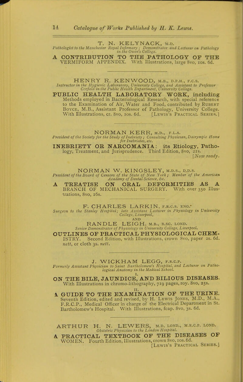 T. N. KELYNACK, m.d. Pathologist to the Manchester Royal Infirmary ; Demonstrator and Lecturer on Pathology in the Oi^'cn's ColU%e. A CONTRIBUTIOIir TO THE PATHOLOGY OF THE VERMIFORM APPENDIX. With Illustrations, large 8vo, los. 6d. HENRY R. KENWOOD, m.b., d.p.h., f.c.s. Instructor in the Hygienic Laboratory, University College, and Assistant to Professor Ccrficld in the Public Health Department, University College. PUBLIC HEALTH LABORATORY WORK, including Methods employed in Bacteriological Research, with special reference to the Examination of Air, Water and Food, contributed by Rubert BoYCE, M.B., Assistant Professor of Pathology, University College. With Illustrations, cr. 8vo, los. 6d. [Lewis's Practical Series.] NORMAN KERR, m.d., f.l.s. President of the Society for the Study of Inebriety; Consulting Physician, Dalrympie Home for Inebriates, etc. INEBRIETY OR NARCOMANIA.: its Etiology, Patho- logy, Treatment, and Jurisprudence. Third Edition, 8vo, 21s. [Notv ready. NORMAN W. KINGSLEY, m.d.s., d.d.s. President of the Board of Censors of the State of New York; Member of the American Academy of Dental Science, &c. A TREATISE ON ORAL DEFORMITIES AS A BRANCH OF MECHANICAL SURGERY. With over 350 Illus- trations, 8vo, i5s. F. CHARLES LARKIN, f.r.c.s. eng.- Surgeon to the Stanley Hospital; late Assistant Lecturer in Physiology in University College, Liverpool, AND RANDLE LEIGH, m.b., b.sc. lond. Senior Demonstrator of Physiology in University College, Liverpool. OUTLINES OF PRACTICAL PHYSIOLOGICAL CHEM- ISTRY. Second Edition, with Illustrations, crown Svo, paper 2s. 6d. nett, or cloth 3s. 7iett. J. WICKHAM LEGG, f.r.c.p. Formerly Assistant Physician to Saint Bartholomew's Hospital, and Lecturer on Patho- logical Anatomy in the Medical School. ON THE BILE, JAUNDICE^,' AND BILIOUS DISEASES. With Illustrations in chromo-lithography, 719 pages, roy. 8vo, 25s. A. GUIDE TO THE EXAMINATION OF THE URINE. Seventh Edition, edited and revised, by H. Lewis Jones, M.D., M.A., F.R.C.P., Medical Officer in charge of the Electrical Department in St. Bartholomew's Hospital. With Illustrations, fcap. 8vo, 3s. 6d. ARTHUR H. N. LEWERS, m.d. lond., m.r.c.p. lond. Obstetric Physician to the London Hospital. A PRACTICAL TEXTBOOK OF THE DISEASES OF WOMEN. Fourth Edition, Illustrations, crown Svo, los. 6d. [Lewis's Practical Series.]