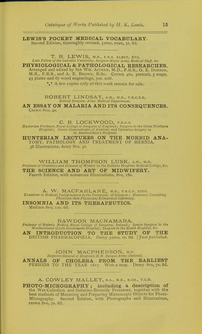 LEWIS'S POCKET MEDICAL VOCABULARY. Second Edition, thoroughly revised, 32mo, roan, 3s. 6d. T. R. LEWIS, M.B., F.R.S. ELECT, ETC. Late Fellow of the Calcutta University, Surgeon-Major Army Medical Staff, &c. PHYSIOLOGICAL & PATHOLOGICAL RESEARCHES. Arranged and edited by Sir Wm. Aitken, M.D., F.R.S., G. E. Dobson, M.B., F.R.S., and A. E. Brown, B.Sc. Crown 4to, portrait, 5 maps, 43 plates and 67 wood engravings, 30s. nett. %* A few copies only of this work remain for sale. ROBERT LINDSAY, a.m., m.b., f.r.c.s.e. Retired Surgeon, Army Medical Department. AN ESSAY ON MALARIA AND ITS CONSEQUENCES. Crown 8vo, 4s. C. B. LOCKWOOD, f.r.c.s. Hunierian Professor, Royal College of Surgeons of England; Surgeon to the Great Northern Hospital; Senior Demonstrator of Anatomy and Operative Surgery in St. Bartholomew's Hospital. HUNTERIAN LECTURES ON THE MORBID ANA- TOMY, PATHOLOGY AND TREATMENT OF HERNIA. 36 Illustrations, demy 8vo, 5s. WILLIAM THOMPSON LUSK, a.m., m.d. Professor of Obstetrics and Diseases of Women in the Bellevtie Hospital Medical College, &c. THE SCIENCE AND ART OP MIDWIFERY. Fourth Edition, with numerous Illustrations, 8vo, iSs. A. W. MACFAHLANE, M.D., F.R.C.P. EUIN. Examiner in Medical Jurisprudence in the University of Glasgow ; Honorary Consulting Physician (late Physician) Kilmarnock Infirmary. INSOMNIA AND ITS THERAPEUTICS. Medium 8vo, 12s. 6d. RAWDON MACNAMARA. Professor of Materia Medica, Royal College of Surgeons, Ireland; Senior Surgeon to the Westmoreland (Lock) Government Hospital; Surgeon to the Meath Hospital, &c. AN INTRODUCTION TO THE STUDY OP THE BRITISH PHARMACOPCEIA. Demy 32mo, is. 6d. [Justpublished. JOHN MACPHERSON, m.d. Inspector-General of Hospitals H.M. Bengal Army (Retired). ANNALS OF CHOLERA FROM THE EARLIEST PERIODS TO THE YEAR 1817. With a map. Demy 8vo, 7s. 6d. A. COWLEY MALLEY, b.a., m.b., b.ch., t.c.d. PHOTO-MICROGRAPHY; including a description of the Wet Collodion and Gelatino-Bromide Processes, together with the best methods of Mounting and Preparing Microscopic Objects for Photo- Micrography. Second Edition, with Photographs and Illustrations, crown Svo, 7s. 6d.
