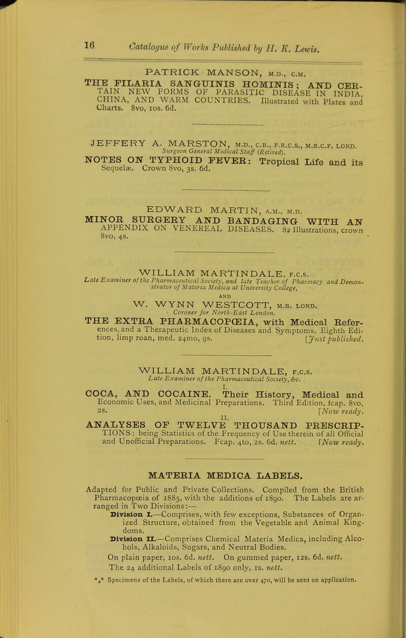 PATRICK MANSON, m.d., cm. THE FILARIA SANGUINIS HOMINIS ; AWD CER- TAIN NEW FORMS OF PARASITIC DISEASE IN INDIA CHINA, AND WARM COUNTRIES. Illustrated with Plates and Charts. 8vo, los. 6d. JEFFERY A. MARSTON, m.d., c.b., f.r.c.s., m.r.c.p. lond. Surgeon General Medical Staff (Retired). NOTES ON TYPHOID FEVER: Tropical Life and its Sequelae. Crown 8vo, 3s. 6d. EDWARD MARTIN, a.m., m.d. MINOR SURGERY AND BANDAGING WITH AN APPENDIX ON VENEREAL DISEASES. 82 Illustrations, crown 8vo, 4s. WILLIAM MARTINDALE, f.c.s. Lati Examiner of the Pharmaceutical Society, and late Teacher of Phaur.acy and Demon- strator of Materia Medica at University College, AND W. WYNN WESTCOTT, m.b. lond. Coroner for North-East London. THE EXTRA PHARMACOPCEIA, with Medical Refer- ences, and a Therapeutic Index of Diseases and Symptoms. Eighth Edi- tion, limp roan, med. 24mo, gs. [Jtist published. WILLIAM MARTINDALE, f.c.s. Late Examiner of the Pharmaceutical Society, &c. I. COCA, AND COCAINE. Their History, Medical and Economic Uses, and Medicinal Preparations. Third Edition, leap. 8vo, 2s. [Now ready. ANALYSES OP TWELVE' THOUSAND PRESCRIP- TIONS: being Statistics of the Frequency of Use therein of all Official and Unofficial Preparations. Fcap. 410, 2s. 6d. nett. I Now ready. MATERIA MEDICA LABELS. Adapted for Public and Private Collections. Compiled from the British Pharmacopoeia of 1885, with the additions of 1890. The Labels are ar- ranged in Two Divisions:— Division. I.—Comprises, with few exceptions. Substances of Organ- ized Structure, obtained from the Vegetable and Animal King- doms. Division II.—Comprises Chemical Materia Medica, including Alco- hols, Alkaloids, Sugars, and Neutral Bodies. On plain paper, los. 6d. nett. On gummed paper, 12s. 6d. nett. The 24 additional Labels of 1890 only, is. nett. Specimens of the Labels, of which there are over 470, will be sent on application.