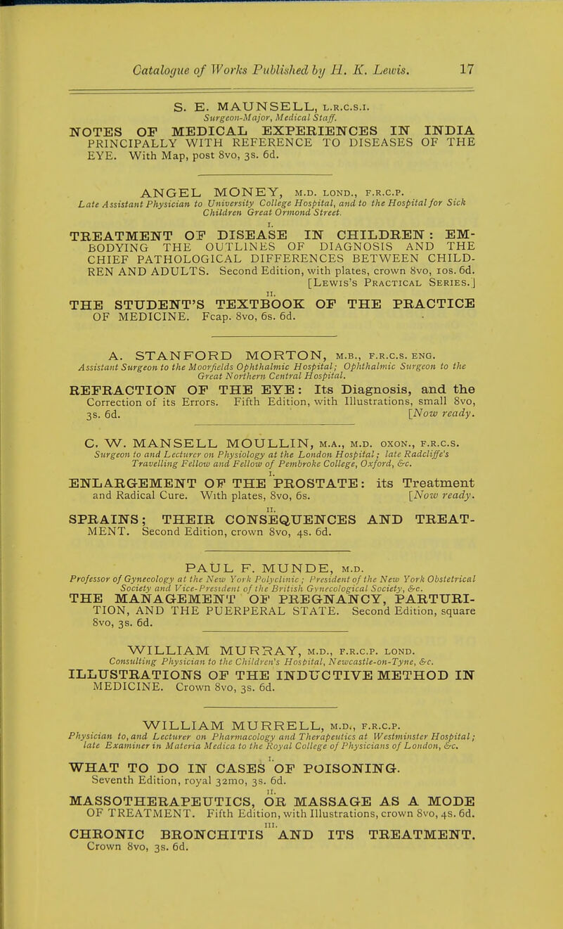 S. E. MAUNSELL, l.r.c.s.i. Surgeon-Major, Medical Staff. NOTES OP MEDICAL EXPERIENCES IN INDIA PRINCIPALLY WITH REFERENCE TO DISEASES OF THE EYE. With Map, post 8vo, 3s. 6d. ANGEL MONEY, m.d. lond., f.r.c.p. Late Assistant Physician to University College Hospital, and to the Hospital for Sick Children Great Ormond Street. TREATMENT OY DISEASE IN CHILDREN : EM- BODYING THE OUTLINES OF DIAGNOSIS AND THE CHIEF PATHOLOGICAL DIFFERENCES BETWEEN CHILD- REN AND ADULTS. Second Edition, with plates, crown 8vo, los. 6d. [Lewis's Practical Series.] THE STUDENT'S TEXTBOOK OF THE PRACTICE OF MEDICINE. Fcap. 8vo, 6s. 6d. A. STANFORD MORTON, m.b., f.r.c.s. eng. Assistant Surgeon to the Moorficlds ophthalmic Hospital; Ophthalmic Surgeon to the Great Northern Central Hospital. REFRACTION OF THE EYE: Its Diagnosis, and the Correction of its Errors. Fifth Edition, with Illustrations, small 8vo, 3s. 6d. \_Now 7'eady. C. W. MANSELL MOULLIN, m.a., m.d. oxon., f.r.c.s. Surgeon to and Lecturer on Physiology at the London Hospital; late Radcliffe's Travelling Fellow and Fellow of Pembroke College, Oxford, &c. ENLARGEMENT OF THE PROSTATE: its Treatment and Radical Cure. With plates, Svo, 6s. [Noiv ready. SPRAINS; THEIR CONSEQUENCES AND TREAT- MENT. Second Edition, crown Svo, 4s. 6d. PAUL F. MUNDE, m.d. Professor of Gynecology at the New York Polyclinic ; President of the Neiv York Obstetrical Society and Vice-President of the British Gynecological Society, &c. THE MANAGEMENT OF PREGNANCY, PARTURI- TION, AND THE PUERPERAL STATE. Second Edition, square Svo, 3s. 6d. WILLIAM MURRAY, m.d., f.r.c.p. lond. Consulting Physician to the Children's Hosbital, Newcastle-on-Tyne, &c. ILLUSTRATIONS OF THE INDUCTIVE METHOD IN MEDICINE. Crown Svo, 3s. 6d. WILLIAM MURRELL, m.d., f.r.c.p. Physician to, and Lecturer on Pharmacology and Therapeutics at Westminster Hospital; late Examiner in Materia Medica to the Royal College of Physicians of London, &c. WHAT TO DO IN CASES'oF POISONING. Seventh Edition, royal 32mo, 3s. 6d. MASSOTHERAPEUTICS, OR MASSAGE AS A MODE OF TREATMENT. Fifth Edition, with Illustrations, crown Svo, 4s. 6d. CHRONIC bronchitis'AND ITS TREATMENT. Crown Svo, 3s. 6d.
