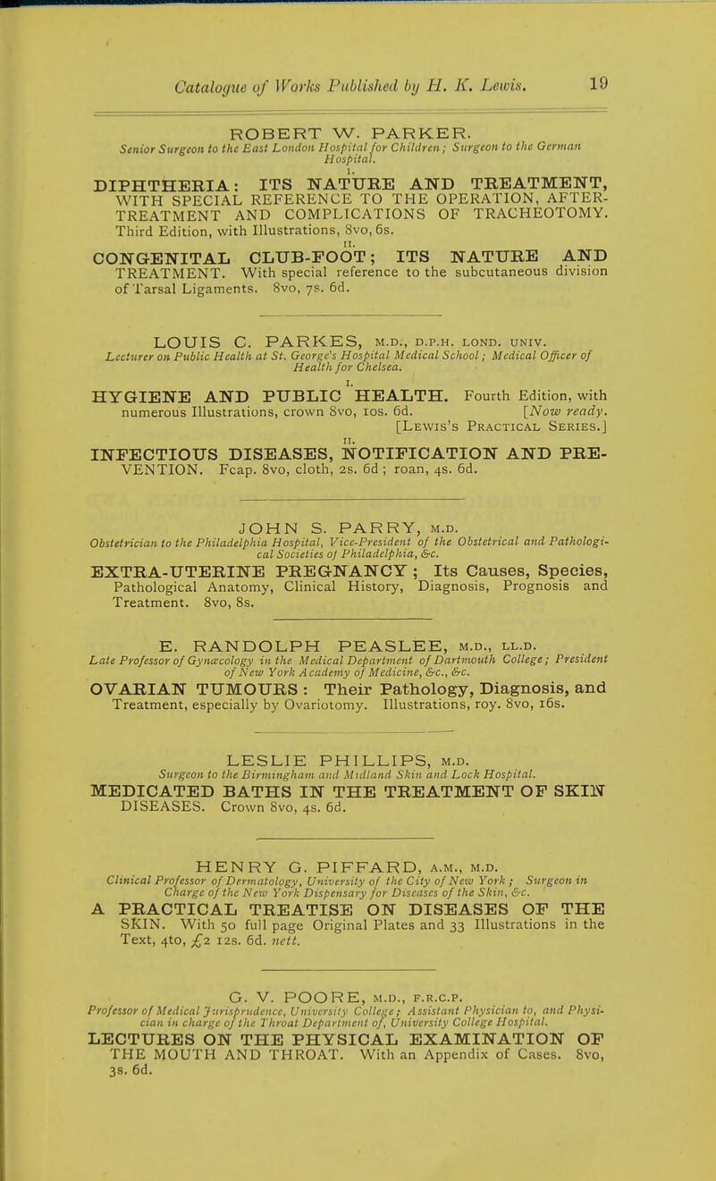ROBERT W. PARKER. Senior Surgeon to the East London Hospital for Chihlren; Surgeon to the German Hospital. DIPHTHERIA: ITS NATITRE AND TREATMENT, WITH SPECIAL REFERENCE TO THE OPERATION, AFTER- TREATMENT AND COMPLICATIONS OF TRACHEOTOMY. Third Edition, with Illustrations, 8vo, 6s. CO]S GENITAL CLUB-FOOT; ITS NATURE AND TREATMENT. With special reference to the subcutaneous division of Tarsal Ligaments. 8vo, ys. 6d. LOUIS C. PARKES, m.d., d.p.h. lond. univ. Lecturer on Public Health at St. George's Hospital Medical School; Medical Officer of Health for Chelsea. HYGIENE AND PUBLIC ' HEALTH. Fourth Edition, with numerous Illustrations, crown 8vo, los. 6d. [Now ready. [Lewis's Practical Series.] INFECTIOUS DISEASES, NOTIFICATION AND PRE- VENTION. Fcap. 8vo, cloth, 2s. 6d ; roan, 4s. 6d. JOHN S. PARRY, m.d. Obstetrician to the Philadelphia Hospital, Vice-President of the Obstetrical and Pathologi- cal Societies oj Philadelphia, S-c. EXTRA-UTERINE PREGNANCY ; Its Causes, Species, Pathological Anatomy, Clinical History, Diagnosis, Prognosis and Treatment. 8vo, 8s. E. RANDOLPH PEASLEE, m.d., ll.d. Late Professor of Gynecology in the Medical Department of Dartmouth College; President of New York Academy of Medicine, &c., &c. OVARIAN TUMOURS : Their Pathology, Diagnosis, and Treatment, especially by Ovariotomy. Illustrations, roy. 8vo, i6s. LESLIE PHILLIPS, m.d. Surgeon to the Birmingham and Midland Skin and Lock Hospital. MEDICATED BATHS IN THE TREATMENT OF SKIN DISEASES. Crown 8vo, 4s. 6d. HENRY G. PIFFARD, a.m., m.d. Clinical Professor of Dermatology, University of the City of New York ; Surgeon in Charge of the New York Dispensary for Diseases of the Skin, &c. A PRACTICAL TREATISE ON DISEASES OF THE SKIN. With 50 full page Original Plates and 33 Illustrations in the Text, 4to, £2. i2s. 6d. nctt. G. V. POORE, m.d., f.r.c.p. Professor of Medical Jurisprudence, University College; Assistant Physician to, and Physi- cian in charge of the Throat Department of. University College Hospital. LECTURES ON THE PHYSICAL EXAMINATION OF THE MOUTH AND THROAT. With an Appendix of Cases. 8vo, 3S. 6d.