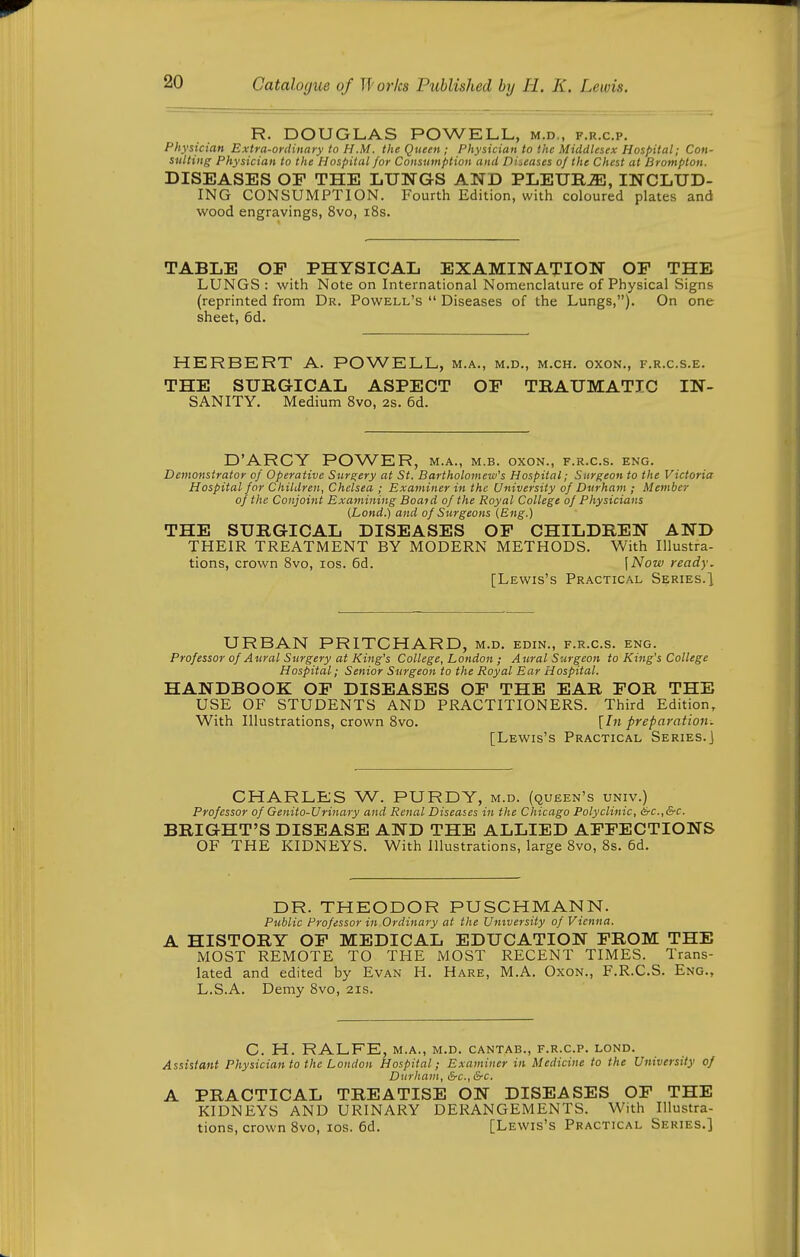 R. DOUGLAS POWELL, m.d., f.r.c.p. Physician Extra-ordinary to H.M. the Queen ; Physician to the Middlesex Hospital; Con- sulting Physician to the Hospital for Consumption and Diseases of the Chest at Brompton. DISEASES OF THE LUNGS AND PLEURA, INCLUD- ING CONSUMPTION. Fourth Edition, with coloured plates and wood engravings, 8vo, i8s. TABLE OP PHYSICAL EXAMINATION OF THE LUNGS : with Note on International Nomenclature of Physical Signs (reprinted from Dr. Powell's  Diseases of the Lungs,). On one sheet, 6d. HERBERT A. POWELL, m.a., m.d., m.ch. oxon., f.r.c.s.e. THE SURGICAL ASPECT OF TRAUMATIC IN- SANITY. Medium 8vo, 2s. 6d. D'ARCY POWER, m.a., m.b. oxon., f.r.c.s. eng. Demonstrator of Operative Sure;ery at St. Bartholomew's Hospital; Surf;eon to the Victoria Hospital for Children, Chelsea ; Examiner in the University of Durham ; Member of the Conjoint Examining Boaid of the Royal College of Physicians (Lond.) and of Stirgeons {Eng.) THE SURGICAL DISEASES OF CHILDREN AND THEIR TREATMENT BY MODERN METHODS. With Illustra- tions, crown 8vo, los. 6d. [Now ready. [Lewis's Practical Series.^ URBAN PRITCHARD, m.d. edin., f.r.c.s. eng. Professor of Aural Surgery at King's College, London ; Aural Surgeon to King's College Hospital; Senior Surgeon to the Royal Ear Hospital. HANDBOOK OF DISEASES OF THE EAR FOR THE USE OF STUDENTS AND PRACTITIONERS. Third Edition, With Illustrations, crown 8vo. [In preparation. [Lewis's Practical Series.] CHARLES W. PURDY, m.d. (queen's univ.) Professor of Genito-Urinary and Renal Diseases in the Chicago Polyclinic, &c.,&c. BRIGHT'S DISEASE AND THE ALLIED AFFECTIONS OF THE KIDNEYS. With Illustrations, large 8vo, 8s. 6d. DR. THEODOR PUSCHMANN. Public Professor in Ordinary at the University of Vienna. A HISTORY OF MEDICAL EDUCATION FROM THE MOST REMOTE TO THE MOST RECENT TIMES. Trans- lated and edited by Evan H. Hare, M.A. Oxon., F.R.C.S. Eng., L.S.A. Demy 8vo, 21s. C. H. RALFE, M.A., M.D. CANTAB., F.R.C.P. LOND. Assistant Physician to the London Hospital; Examiner in Medicine to the University of Durham, &-c., &c. A PRACTICAL TREATISE ON DISEASES OF THE KIDNEYS AND URINARY DERANGEMENTS. With Illustra- tions, crown 8vo, los. 6d. [Lewis's Practical Series.]