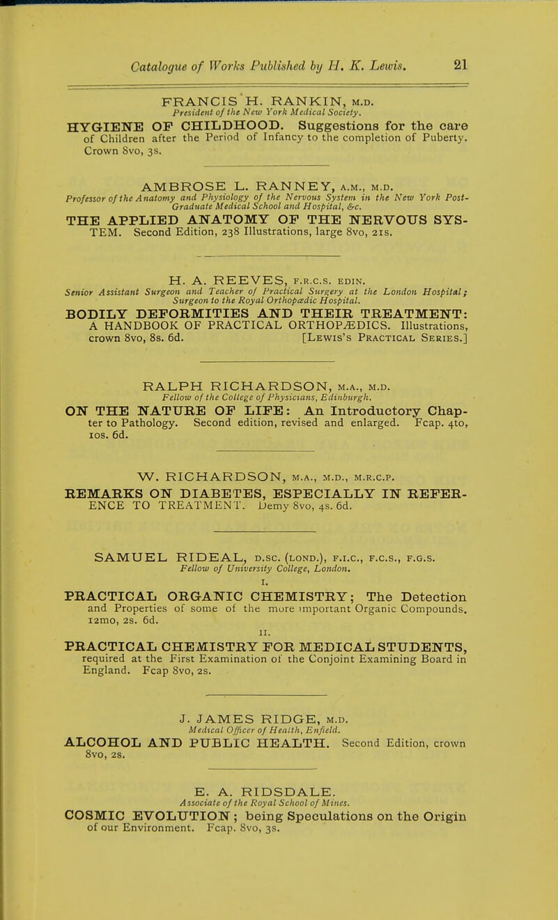 FRANCIS H. RANKIN, m.d. President of the New York Medical Society. HYGIENE OP CHILDHOOD. Suggestions for the care of Children after the Period of Infancy to the completion of Puberty. Crown 8vo, 3s. AMBROSE L. RANNEY, a.m., m.d. Professor of the A natomy and Physiology of the Nervous System in the New York Post- Gradiiate Medical School and Hospital, &c. THE APPLIED ANATOMY OP THE NERVOUS SYS- TEM. Second Edition, 238 Illustrations, large 8vo, 21s. H. A. REEVES, f.r.c.s. edin. Senior Assistant Surgeon and Teacher of Practical Surgery at the London Hospital; Surgeon to the Royal Orthopcedic Hospital. BODILY DEPORMITIES AND THEIR TREATMENT: A HANDBOOK OF PRACTICAL ORTHOPAEDICS. Illustrations, crown Svo, 8s. 6d. [Lewis's Practical Series.] RALPH RICHARDSON, m.a., m.d. Fellow of the College of Physicians, Edinburgh. ON THE NATURE OP LIPE: An Introductory Chap- ter to Pathology. Second edition, revised and enlarged. Fcap. 4to, los. 6d. W. RICHARDSON, m.a., m.d., m.r.c.p. REMARKS ON DIABETES, ESPECIALLY IN REPER- ENCE TO TREATMENT. Demy 8vo, 4s. 6d. SAMUEL RIDEAL, d.sc. (lond.), f.i.c, f.c.s., f.g.s. Fellow of University College, London. I. PRACTICAL ORGANIC CHEMISTRY; The Detection and Properties of some of the more important Organic Compounds. i2mo, 2s. 6d. 11. PRACTICAL CHEMISTRY POR MEDICAL STUDENTS, required at the First Examination of the Conjoint Examining Board in England. Fcap Svo, 2s. J. JAMES RIDGE, m.d. Medical Officer of Health, Enfield. ALCOHOL AND PUBLIC HEALTH. Second Edition, crown Svo, 2S. E. A. RIDSDALE. Associate of the Royal School of Mines. COSMIC EVOLUTION ; being Specvilations on the Origin of our Environment. Fcap. Svo, 3s.