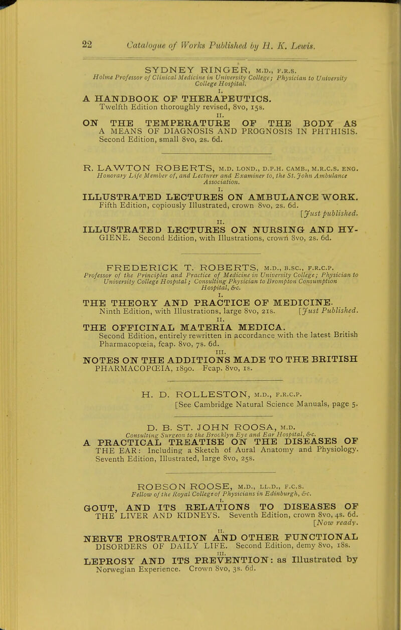 SYDNEY RINGER, m.d., f.r.s. Holme Professor oj Clinical Medicine in University College; Physician to University College Hospital. I. A HANDBOOK OF THERAPEUTICS. Twelfth Edition thoroughly revised, 8vo, 15s. II. ON THE TEMPERATURE OF THE BODY AS A MEANS OF DIAGNOSIS AND PROGNOSIS IN PHTHISIS. Second Edition, small 8vo, 2s. 6d. R. LAWTON ROBERTS, m.d. lond., d.p.h. camb., m.r.c.s. eng. Honorary Life Member of, and Lecturer and Examiner to, the St. John Ambulance Association. I. ILLUSTRATED LECTURES ON AMBULANCE WORK. Fifth Edition, copiously Illustrated, crown 8vo, 2s. 6d. lyust published. II. ILLUSTRATED LECTURES ON NURSING AND HY- GIENE. Second Edition, with Illustrations, crown Svo, 2s. 6d. FREDERICK T. ROBERTS, m.d., b.sc., f.r.c.p. Professor of the Principles and Practice of Medicine in University College; Physician to University College Hospital; Consulting Physician to Brompton Consumption Hospital, &c. I. THE THEORY AND PRACTICE OF MEDICINE. Ninth Edition, with Illustrations, large 8vo, 21s. [Just Published. II. THE OFFICINAL MATERIA MEDICA. Second Edition, entirely rewritten in accordance, with the latest British Pharmacopoeia, fcap. Svo, 7s. 6d. III. NOTES ON THE ADDITIONS MADE TO THE BRITISH PHARMACOPCEIA, 1890. Fcap. Svo, is. H. D. ROLLESTON, m.d., f.r.c.p. [See Cambridge Natural Science Manuals, page 5. D. B. ST. JOHN ROOSA, m.d. Consulting Surgeon to the Brocklyn Eye and Ear Hospital, &c. PRACTICAL TREATISE ON THE DISEASES OP THE EAR: Including a Sketch of Aural Anatomy and Physiology. Seventh Edition, Illustrated, large Svo, 25s. ROBSON ROOSE, m.d., ll.d., f.c.s. Fellow of the Royal College of Physicians in Edinburgh, &c. GOUT, AND ITS RELATIONS TO DISEASES OP THE LIVER AND KIDNEYS. Seventh Edition, crown Svo, 4s. 6d. \_Noio ready. NERVE PROSTRATION AND OTHER FUNCTIONAL DISORDERS OF DAILY LIFE. Second Edition, demy Svo, iSs. LEPROSY AND ITS PREVENTION: as Illustrated by Norwegian Experience. Crown Svo, 3s. 6d.