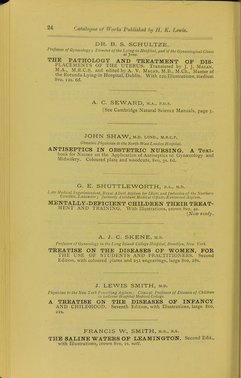 DR. B. S. SCHULTZE. Professor of Gynecology Director of the Lying-in Hos/^ilcil, and of the Gynecological Clinic at Jena. THE PATHOLOGY AND TREATMENT OF DIS- PLACEMENTS OF THE UTERUS. Translated by J. J. Macan, M.A., M.R.C.S. and edited by A. V. Macan, M.B., M.Ch., Master of the Rotunda Lying-in Hospital, Dublin, With 120 Illustrations, medium 8vo, I2S. 6d. A. C. SEWARD, M.A., F.G.s. [See Cambridge Natural Science Manuals, page 5. JOHN SHAW, M.D. LOND., M.R.C.P. Obstetric Physician to the North-West London Hospital. ANTISEPTICS IN OBSTETRIC NURSING. A Text- book for Nurses on the Application of Antiseptics to Gynecology and Midwifery. Coloured plate and woodcuts, Svo, 3s. 6d. G. E. SHUTTLEWORTH, b.a., m.d. Late Medical Superintendent, Royal Albert Asylum for Idiots and Imbeciles of the Northern Counties, Lancaster ; formerly Assistant Medical Officer, Earlswood Asylum. MENTALLY-DEFICIENT CHILDREN THEIR TREAT- MENT AND TRAINING. With Illustrations, crown Svo, 4s. [Now ready. A. J. C. SKENE, M.D. Professor of Gynecology in the Long Island College Hospital, Brooklyn, New York. TREATISE ON THE DISEASES OF WOMEN, FOR THE USE OF STUDENTS AND PRACTITIONERS. Second Edition, with coloured plates and 251 engravings, large Svo, 28s. J. LEWIS SMITH, M.D. Physician to the New York Foundling Asylum; Clinical Professor of Diseases of Children in hcllcvue Hospital Medical College. A TREATISE ON THE DISEASES OF INFANCY AND CHILDHOOD. Seventh Edition, with Illustrations, large Svo, 21S. FRANCIS W. SMITH, m.b., b.s. THE SALINE WATERS OF LEAMINGTON. Second Edit., with Illustrations, crown Svo, is. nett.