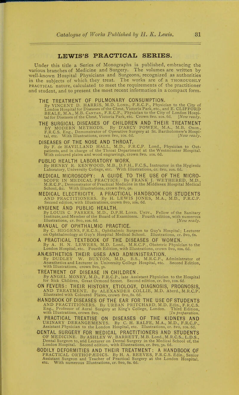 LEWIS'S PRACTICAL SERIES. Under this title a Series of Monographs is published, embracing the various branches of Medicine and Surgery. The volumes are written by well-known Hospital Physicians and Surgeons, recognized as authorities in the subjects of which they treat. The works are of a thoroughly PRACTICAL nature, calculated to meet the requirements of the practitioner and student, and to present the most recent information in a compact form. THE TREATMENT OF PULMONARY CONSUMPTION. By VINCENT D. HARRIS, M.D. Lond., F.R.C.P., Physician to the City of London Hospital for Diseases of the Chest, Victoria Park, etc., and E. CLIFFORD BEALE, M.A., M.B. Cantab., F.R.C.P., Physician to the City of London Hospi- tal for Diseases of the Chest, Victoria Park, etc. Crown 8vo. los. 6d. [Now ready. THE SURGICAL DISEASES OF CHILDREN AND THEIR TREATMENT BY MODERN METHODS. By D'ARCY POWER, M.A., M.B. Oxon., F.R.C.S. Eng., Demonstrator of Operative Surgery at St. Bartholomew's Hospi- tal, etc. With Illustrations, crown 8vo, los. 6d. [Now ready. DISEASES OF THE NOSE AND THROAT. By F. de HAVILLAND HALL, M.D., F.R.C.P. Lond., Physician to Out- patients, and in charge of the Throat Department at the Westminster Hospital. With coloured plates and wood engravings, crown 8vo. los. 6d. PUBLIC HEALTH LABORATORY WORK. By HENRY R. KENWOOD, M.B., D.P.H., F.C.S., Instructor in the Hygienic Laboratory, University College, etc. With Illustrations, or. 8vo, los. 6d. •MEDICAL MICROSCOPY: A GUIDE TO THE USE OF THE MICRO- SCOPE IN MEDICAL PRACTICE. By FRANK J. WETHERED, M.D., M.R.C.P., Demonstrator of Practical Medicine in the Middlesex Hospital Medical School, &c. With Illustrations, crown 8vo, gs. MEDICAL ELECTRICITY. A PRACTICAL HANDBOOK FOR STUDENTS AND PRACTITIONERS. By H. LEWIS JONES, M.A., M.D., F.R.C.P. Second edition, with Illustrations, crown 8vo, los. 6d. •HYGIENE AND PUBLIC HEALTH. By LOUIS C. PARKES, M.D., D.P.H. Lond. Univ., Fellow of the Sanitary Institute,and Member of the Board of Examiners. Fourth edition, with numerous Illustrations, cr. Svo, los. 6d. [Now ready. MANUAL OF OPHTHALMIC PRACTICE. By C. HIGGENS, F.R.C.S., Ophthalmic Surgeon to Guy's Hospital; Lecturer on Ophthalmology at Guy's Hospital Medical School. Illustrations, cr. Svo, 6s. A PRACTICAL TEXTBOOK OF THE DISEASES OF WOMEN. By A. H. N. LEWERS, M.D. Lond., M.R.C.P., Obstetric Physician to the London Hospital, etc. Fourth Edition, with Illustrations, crown 8vo, los. 6d. AN/ESTHETICS THEIR USES AND ADMINISTRATION. By DUDLEY W. BUXTON, M.D., B.S., M.R.C.P., Administrator of AnEEsthetics and Lecturer in University College Hospital, etc. Second Edition, with Illustrations, crown Svo, 55. TREATMENT OF DISEASE IN CHILDREN. By ANGEL MONEY, M.D., F.R.C.P., late Assistant Physician to the Hospital for Sick Children, Great Ormond Street. Second edition, cr. Svo, los. 6d. •ON FEVERS: THEIR HISTORY, ETIOLOGY, DIAGNOSIS, PROGNOSIS, AND TREATMENT. By ALEXANDER COLLIE, M.D. Aberd., M.R.C.P. Illustrated with Coloured Plates, crown 8vo,8s. 6d. HANDBOOK OF DISEASES OF THE EAR FOR THE USE OF STUDENTS AND PRACTITIONERS. By URBAN PRITCHARD, M.D. Edin., F.R.C.S. Eng., Professor of Aural Surgery at King's College, London. Third Edition, with Illustrations, crown Svo. [In preparation. A PRACTICAL TREATISE ON DISEASES OF THE KIDNEYS AND URINARY DERANGEMENTS. By C. H. RALFE, M.A., M.D., F.R.C.P., Assistant Physician to the London Hospital, etc. Illustrations, cr. Svo, los. 6d. •DENTAL SURGERY FOR MEDICAL PRACTITIONERS AND STUDENTS OF MEDICINE. By ASHLEY W. BARRETT, M.B. Lond., M.R.C.S., L.D.S., Dental Surgeon to, and Lecturer on Dental Surgery in the Medical School of, the London Hospital. Second edition, with Illustrations, cr. 8vo, 3s. 6d. BODILY DEFORMITIES AND THEIR TREATMENT: A HANDBOOK OF PRACTICAL ORTHOPAEDICS. By H. A. REEVES, F.R.C.S. Edin., Senior Assistant Surgeon and Teacher of Practical Surgery at the London Hospital, etc. With numerous Illustrations, cr. Svo, 8s. 6d.