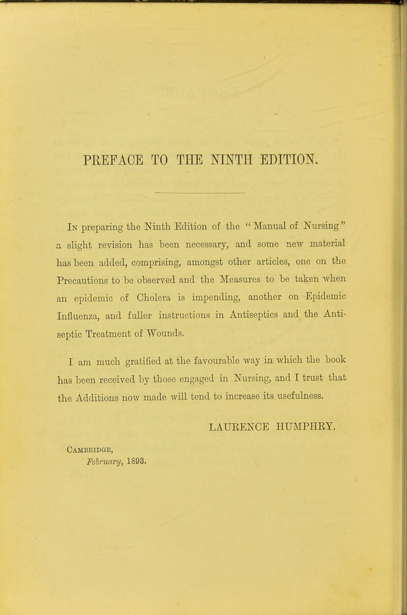 PREFACE TO THE NINTH EDITION. In preparing the JSTinth Edition of the  Manual of Nursing  ci slight revision has been necessary, and some new material has been added, comprising, amongst other articles, one on the Precautions to be observed and the Measures to be taken when an epidemic of Cholera is impending, another on Epidemic Influenza, and fuller instructions in Antiseptics and the Anti- septic Treatment of Wounds. I am much gratified at the favourable way in which the book has been received by those engaged in ISTursing, and I trust that the Additions now made will tend to increase its usefulness. Cambridge, February, 1893. LAURENCE HUMPHRY.