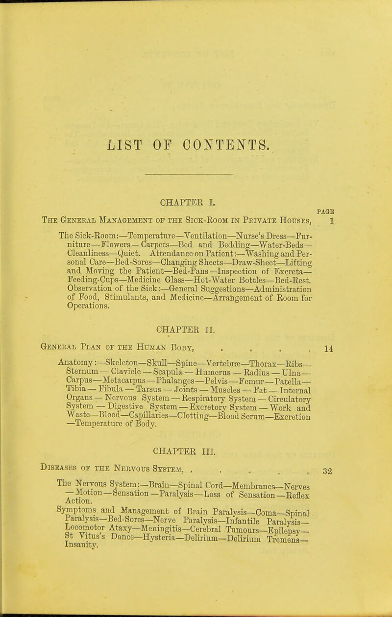 LIST OF CONTENTS. CHAPTER I. PAGE The General Management of the Siok-Room in Pbivate Houses, 1 The Sick-Room:—Temperature—Yentilation—Nurse's Dress—Fur- niture—Flowers — Carpets—Bed and Bedding—Water-Beds— Cleanliness—Quiet. Attendance on Patient:—Washing and Per- sonal Care—Bed-Sores—Changing Sheets—Draw-Sheet—Lifting and Moving the Patient—Bed-Pans—Inspection of Excreta— Feeding-Cups—Medicine Glass—Hot-Water Bottles—Bed-Rest. Observation of the Sick:—General Suggestions—Administration of Food, Stimulants, and Medicine—Arrangement of Room for Operations. CHAPTER II. General Plan of the Human Body, . . . .14 Anatomy:—Skeleton—Skull—Spine—Vertebrte—Thorax—Ribs- Sternum — Clavicle — Scapula — Humerus — Radius — Ulna — Carpus—Metacarpus—Phalanges—Pel vis — Femur—Patella— Tibia — Fibula — Tarsus — Joints — Muscles — Fat — Internal Organs — Nervous System — Respiratory System — Circulatory System — Digestive System — Excretory System — Work and Waste—Blood—Capillaries—Clotting—Blood Serum—Excretion —Temperature of Body. CHAPTER III, Diseases of the Nervous System, . . „ . . The Nervous System:—Brain—Spinal Cord—Membranes-Nerves --Motion—Sensation—Paralysis—Loss of Sensation—Reflex Action. Symptoms and Management of Brain Paralysis—Coma—Spinal Paralysis-Bed-Sores—Nerve Paralysis—Infantile Paralysis— Locomotor Ataxy—Meningitis—Cerebral Tumours—Epilepsy— St Vitus s Dance—Hysteria—Delu'ium—Delirium Tremens— Insanity. 32