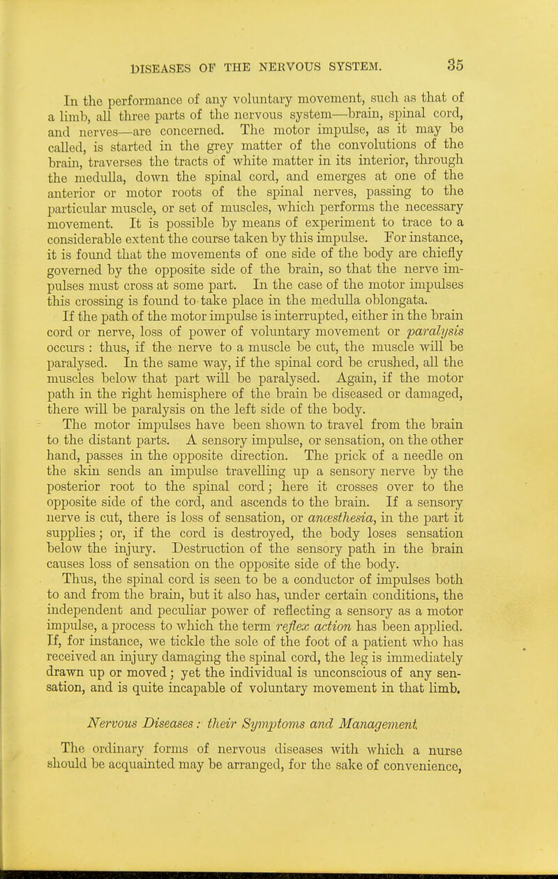 In the performance of any voluntary movement, such as that of a Hmb, all three parts of the nervous system—brain, spinal cord, and nerves—are concerned. The motor impulse, as it may be called, is started in the grey matter of the convolutions of the brain, traverses the tracts of white matter in its interior, through the medidla, down the spinal cord, and emerges at one of the anterior or motor roots of the spinal nerves, passing to the particular muscle^ or set of muscles, which performs the necessary movement. It is possible by means of experiment to trace to a considerable extent the course taken by this impulse. For instance, it is found that the movements of one side of the body are chiefly governed by the opposite side of the brain, so that the nerve im- pulses must cross at some part. In the case of the motor impulses this crossing is found to take place in the medulla oblongata. If the path of the motor imprdse is interrupted, either in the brain cord or nerve, loss of power of voluntary movement or paralysis occurs : thus, if the nerve to a muscle be cut, the muscle will be paralysed. In the same way, if the spinal cord be crushed, aU the muscles below that part will be paralysed. Again, if the motor path in the right hemisphere of the brain be diseased or damaged, there will be paralysis on the left side of the body. The motor impulses have been shown to travel from the brain to the distant parts. A sensory impulse, or sensation, on the other hand, passes in the opposite direction. The prick of a needle on the skin sends an impulse travelling up a sensory nerve by the posterior root to the spinal cord; here it crosses over to the opposite side of the cord, and ascends to the brain. If a sensory nerve is cut, there is loss of sensation, or anaesthesia, in the part it suppHes; or, if the cord is destroyed, the body loses sensation below the injury. Destruction of the sensory path in the brain causes loss of sensation on the opposite side of the body. Thus, the spinal cord is seen to be a conductor of impulses both to and from the brain, but it also has, under certain conditions, the indeiDendent and pecuHar power of reflecting a sensory as a motor impulse, a process to which the term reflex action has been applied. If, for instance, we ticlde the sole of the foot of a patient who has received an injury damaging the spinal cord, the leg is immediately drawn up or moved; yet the individual is unconscious of any sen- sation, and is quite incapable of voluntary movement in that limb. Nervous Diseases: their Symptoms and Management The ordinary forms of nervous diseases with which a nurse should be acquainted may be arranged, for the sake of convenience,