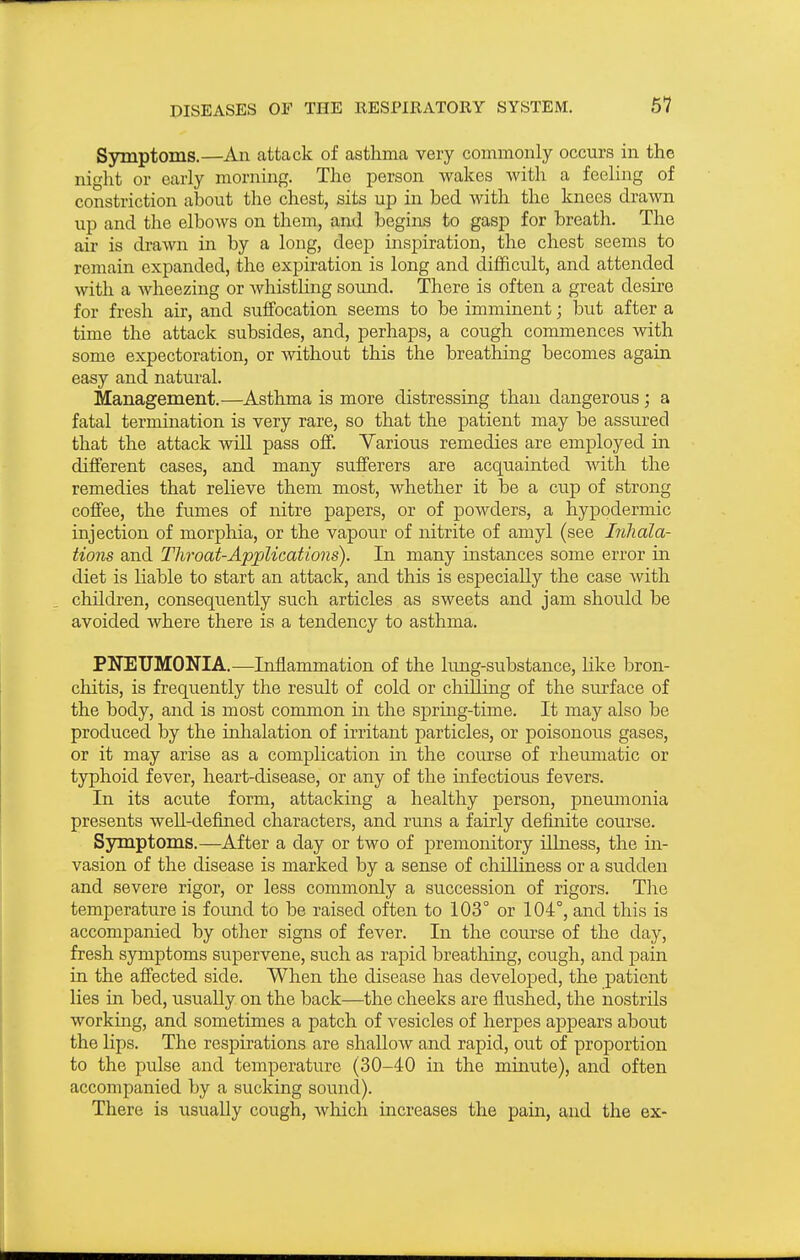 Symptoms.—An attack of asthma very commonly occurs in the night or early morning. The person wakes with a feeling of constriction about the chest, sits up in bed with the knees drawn up and the elbows on them, and begins to gasp for breath. The air is drawn in by a long, deep inspiration, the chest seems to remain expanded, the expiration is long and difficult, and attended with a wheezing or whistling sound. There is often a great desire for fresh air, and suffocation seems to be imminent; but after a time the attack subsides, and, perhaps, a cough commences with some expectoration, or without this the breathing becomes again easy and natural. Management.—Asthma is more distressing than dangerous; a fatal termination is very rare, so that the patient may be assured that the attack will pass off. Various remedies are employed in different cases, and many sufferers are acquainted with the remedies that relieve them most, whether it be a cup of strong coffee, the fumes of nitre papers, or of powders, a hypodermic injection of morphia, or the vapour of nitrite of amyl (see Inhala- tions and Tliroat-Applications). In many instances some error in diet is liable to start an attack, and this is especially the case with children, consequently such articles as sweets and jam shoidd be avoided where there is a tendency to asthma. PNEUMONIA.—Inflammation of the lung-substance, Hke bron- chitis, is frequently the resiilt of cold or chilling of the surface of the body, and is most common in the spring-time. It may also be produced by the inlialation of irritant particles, or poisonous gases, or it may arise as a complication in the course of rhevunatic or typhoid fever, heart-disease, or any of the infectious fevers. In its acute form, attacking a healthy person, pneumonia presents well-deftned characters, and runs a fairly definite course. Symptoms.—After a day or two of premonitory illness, the in- vasion of the disease is marked by a sense of chilliness or a sudden and severe rigor, or less commonly a succession of rigors. The temperature is foimd to be raised often to 103° or 104°, and this is accompanied by other signs of fever. In the course of the day, fresh symptoms supervene, such as rapid breathing, cough, and pain in the affected side. When the disease has developed, the patient lies in bed, usually on the back—the cheeks are flushed, the nostrils working, and sometimes a patch of vesicles of herpes appears about the lips. The respirations are shallow and rapid, out of proportion to the pulse and temperature (30-40 in the minute), and often accompanied by a sucking sotmd). There is usually cough, which increases the pain, and the ex-