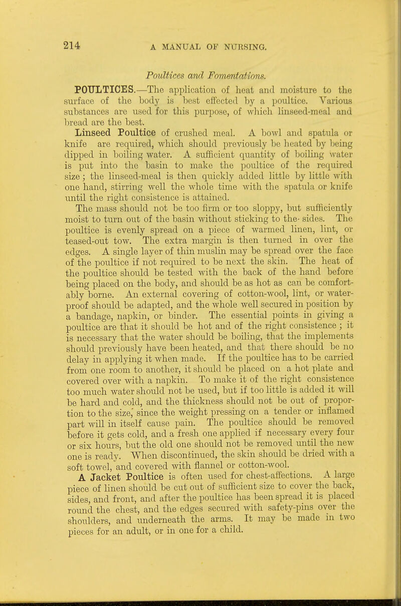 Poultices and Fomentations. POULTICES.—The application of heat and moisture to the surface of tlie body is best effected by a poultice. Various substances are used for this purpose, of which linseed-meal and bread are the best. Linseed Poultice of crushed meal. A bowl and spatula or knife are required, which should previously be heated by being dipped in boiling water. A sufficient quantity of boiling ^vater is put into the basin to make the poultice of the required size; the linseed-meal is then quickly added little by little with one hand, stirring well the whole time with the spatula or knife until the right consistence is attained. The mass should not be too firm or too sloppy, but sufficiently moist to turn out of the basin withoiTt sticking to the- sides. The poultice is evenly spread on a piece of warmed linen, lint, or teased-out tow. The extra margin is then turned in over the edges. A single layer of thin muslin may be spread over the face of the poultice if not required to be next the skin. The heat of the poultice should be tested with the back of the hand before being placed on the body, and should be as hot as can be comfort- ably borne. An external covering of cotton-wool, lint, or water- proof should be adapted, and the whole well secured in position by a bandage, napkin, or binder. The essential points in giving a poultice are that it should be hot and of the right consistence ; it is necessary that the water should be boiling, that the implements should previously have been heated, and that there should be no delay in applying it when made. If the poultice has to be carried from one room to another, it should be placed on a hot plate and covered over with a napkin. To make it of the right consistence too much water should not be used, but if too little is added it will be hard and cold, and the thickness shoidd not be out of propor- tion to the size,' since the weight pressing on a tender or inflamed part will in itself cause pain. The poultice should be removed before it gets cold, and a fresh one applied if necessary every four or six hours, but the old one should not be removed until the new one is ready. When discontmued, the skin shordd be dried with a soft towel, and covered with flannel or cotton-wool. A Jacket Poultice is often used for chest-affections. A large piece of linen should be cut out of sufficient size to cover the back, sides, and front, and after the poultice has been spread it is placed round the chest, and the edges secin-ed with safety-pins over the shoulders, and imderneath the arms. It may be made in two pieces for an adult, or in one for a child.