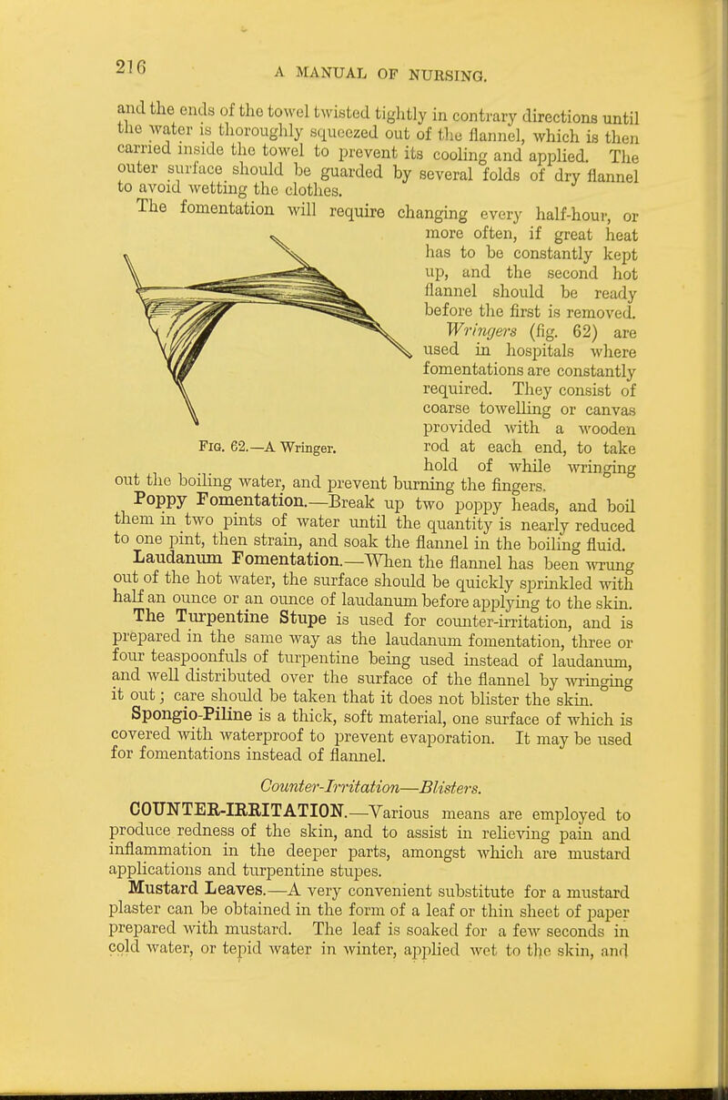 Fig. 62.—a Wringer. and the ends of the towel tNvisted tightly in contrary directions until the water is thoroughly squeezed out of tliu flannel, which is then carried mside the towel to prevent its cooling and appHed. The outer surface should be guarded by several folds of dry flannel to avoid wetting the clothes. The fomentation will require changing every half-hour, or more often, if great heat has to be constantly kept up, and the second hot flannel should be ready before the first is removed. Wringers (fig. 62) are used in hospitals where fomentations are constantly required. They consist of coarse towelling or canvas provided with a wooden rod at each end, to take hold of while wringing out the boding water, and prevent burning the fingers. Poppy Fomentation.—Break up two poppy heads, and boH them m two pints of water until the quantity is nearly reduced to one pint, then strain, and soak the flannel in the boiling fluid. Laudanum Fomentation.—When the flamiel has been wrung out of the hot water, the surface should be quickly sprinkled with half an ounce or an ounce of laudanum before applying to the skm. The Turpentine Stupe is used for counter-irritation, and is prepared in the same way as the laudanum fomentation, three or four teaspoonfuls of turpentine being used instead of laudantim, and well distributed over the surface of the flannel by wringing it out; care should be taken that it does not blister the skin. ° Sponglo-Piline is a thick, soft material, one surface of which is covered with waterproof to prevent evaporation. It may be used for fomentations instead of flannel. Counter-Irritation—Blisters. COUNTEE-IREITATION.—Various means are employed to produce redness of the skin, and to assist in relie^dng pain and inflammation in the deeper parts, amongst which are mustard applications and turpentine stupes. Mustard Leaves.—A very convenient substitute for a mustard plaster can be obtained in the form of a leaf or thin sheet of paper prepared with mustard. The leaf is soaked for a few seconds in cold water, or tepid Avater in winter, applied wet to the skin, and