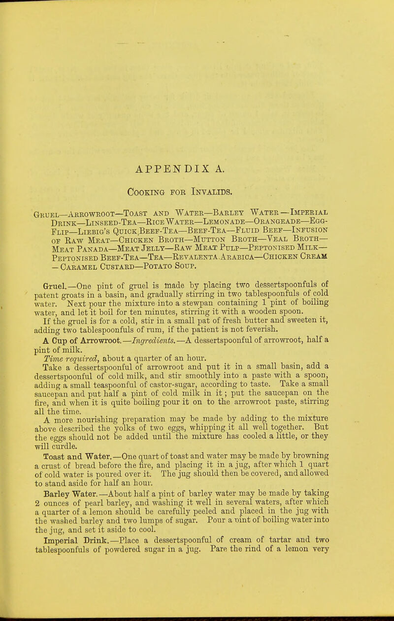 APPENDIX A. Cooking fob Invalids. Gkuel—Akrowroot—Toast and Water—Barley Water—Imperial Drink—Linseed-Tea—Rice Water—Lemonade—Orangeade—Egg- Flip—Liebig's Quigk,Beef-Tea—Beef-Tea—Fluid Beef—Infusion OF Raw Meat—Chicken Broth—Mutton Broth—Yeal Broth- Meat Panada—Meat Jelly—Raw Meat Pulp—Peptonised Milk— Peptonised Beef-Tea—Tea—Revalenta.Arabica—Chicken Cream — Caramel Custard—Potato Soup. Gruel.—One pint of gruel is made by placing two dessertspoonfuls of patent groats in a basin, and gradually stii'ring in two tablespoonfuls of cold water. Next pour the mixture into a stewpan containing 1 pint of boiling water, and let it boil for ten minutes, stirring it with a wooden spoon. If the gruel is for a cold, stir in a small pat of fresh butter and sweeten it, adding two tablespoonfuls of rum, if the patient is not feverish. A Cup of Arrowroot. —Ingredients, —A dessertspoonful of arrowroot, half a pint of milk. Time required, about a quarter of an hour. Take a dessertspoonful of arrowroot and put it in a small basin, add a dessertspoonful of cold milk, and stir smoothly into a paste with a spoon, adding a small teaspoonful of castor-sugar, according to taste. Take a small saucepan and put half a pint of cold milk in it; put the saucepan on the fire, and when it is quite boiling pour it on to the arrowroot paste, stirring all the time. A more nourishing preparation may be made by adding to the mixture above described the yolks of two eggs, whipping it all well together. But the eggs should not be added until the mixture has cooled a little, or they will curdle. Toast and Water.—One quart of toast and water may be made by browning a crust of bread before the fire, and placing it in a jug, after which 1 quart of cold water is poured over it. The jug should then be covered, and allowed to stand aside for half an hour. Barley Water. —About half a pint of barley water may be made by taking 2 ounces of pearl barley, and washing it well in several waters, after which a quarter of a lemon should be carefully peeled and placed in the jug with the washed barley and two lumps of sugar. Pour a t)int of boiling water into the jug, and set it aside to cool. Imperial Drink.—Place a dessertspoonful of cream of tartar and two tablespoonfuls of powdered sugar in a jug. Pare the rind of a lemon very