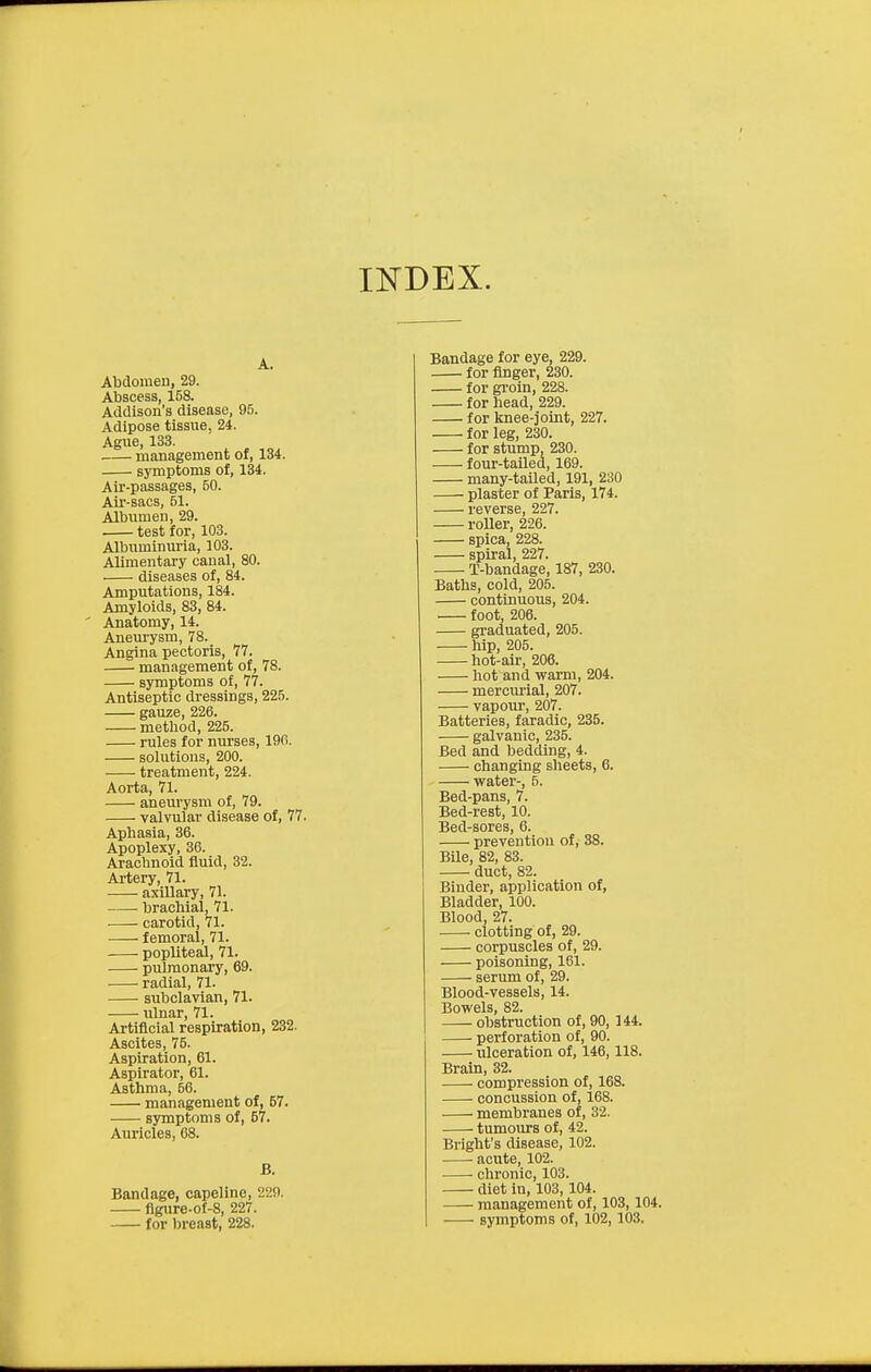 A. Abdomen, 29. Abscess, 158. Addison's disease, 95. Adipose tissue. 24. Ague, 133. management of, 134. symptoms of, 134. Air-passages, 50. Air-sacs, 51. Albumen, 29. test for, 103. Albuminuria, 103. Alimentary canal, 80. diseases of, 84. Amputations, 184. Amyloids, 83, 84. Anatomy, 14. Anem-ysm, 78. Angina pectoris, 77. management of, 78. symptoms of, 77. Antiseptic dressings, 225. gauze, 226. method, 225. rules for nurses, 190. solutions, 200. treatment, 224. Aorta, 71. aneurysm of, 79. valvular disease of, 77. Aphasia, 36. Apoplexy, 36. Arachnoid fluid, 32. Artery, 71. axillary, 71. brachial, 71. carotid, 71. femoral, 71. popliteal, 71. pulmonary, 69. radial, 71. subclavian, 71. ulnar, 71. Artificial respiration, 232. Ascites, 75. Aspiration, 61. Aspirator, 61. Asthma, 56. management of, 57. symptoms of, 67. Auricles, 68. B. Bandage, capellne, 229. flgure-of-8, 227. for breast, 228, Bandage for eye, 229. for finger, 230. for gi-oin, 228. for head, 229. for knee-joint, 227. for leg, 230. for stump, 230. four-tailed, 169. many-tailed, 191, 230 plaster of Paris, 174. reverse, 227. roller, 226. spica, 228. spiral, 227. T-bandage, 187, 230, Baths, cold, 205. continuous, 204. foot, 206. graduated, 205. hip, 205. hot-air, 206. hot and warm, 204. mercurial, 207. vapour-, 207. Batteries, faradic, 235. galvanic, 235. Bed and bedding, 4. changing sheets, 6. water-, 5. Bed-pans, 7. Bed-rest, 10. Bed-sores, 6. prevention of, 38. Bile, 82, 83. duct, 82. Binder, application of, Bladder, 100. Blood, 27. clotting of, 29. corpuscles of, 29. poisoning, 161. serum of, 29. Blood-vessels, 14. Bowels, 82. obstruction of, 90, 144. perforation of, 90. ulceration of, 146,118. Brain, 32. compression of, 168. concussion of, 168. membranes of, 32. tumours of, 42. Bright's disease, 102. ■ acute, 102. chronic, 103. diet in, 103,104. management of, 103,104. symptoms of, 102,103.