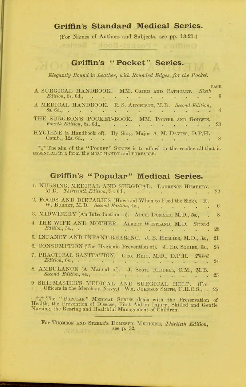 Gpiffin's Standard Medical Series. (For Names of Authors and Subjects, sec pp. 13-21.) Griffin's Pocket  Series. Elegantly Bound in Leather, with Rounded Edges, for the Pocket. PAGE A SURGICAL HANDBOOK. MM. Cairo and Cathcaet. Sixth Edition, 8s. Cd., . .... 6 A MEDICAL HANDBOOK. E. S. Aitchison, M.B. Second Edition, 8s. 6d., 4 THE SURGEON'S POCKET-BOOK. MM. Poeter and Godwin. Fourth Edition, 8s. Cd., 23 HYGIENE (a Handbook of). By Surg.-Major A. M. Davies, D.P.H. Camb., 123.6d., 8 *** The aim of the Pocket Series is to afford to the reader all that is ESSENTIAL in a form the most handy and portable. Griffin's Popular Medical Series. 1. NURSING, MEDICAL AND SURGICAL. Laurence Humphry, M.D. Thirteenth Edition,,'is. QA., 22 2. POODS AND DIETARIES (How and When to Peed the Sick). R. W. Burnet, M.D. Second Edition, 4s 6 3. MIDWIFERY (An Introduction to). Arch. Donald, M.D., 5s„ . 8 4. THE WIFE AND MOTHER. Albert Westland, M.D. Second Edition, 5s., 28 5. INFANCY AND INFANT-REARING. J. B. Hellier, M.D., 3s., 21 6. CONSUMPTION (The Hygienic Prevention of). J. Ed. Squire, 6s., 26 7. PRACTICAL SANITATION. Geo. Reid, M.D., D.P.H. Thi^-d Edition, 6s., . . . . .24 8. AMBULANCE (A Manual of). J. Scott Riddell, CM., M.B. Second Edition, 4s., .25 9 SHIPMASTER'S MEDICAL AND SURGICAL HELP. (For OEBcers m the Merchant Navy.) Wm. Johnson Smith, F.R.C.S., . 25 ■ The Popular Medical Series deals with the Preservation of Health, the Prevention of Disease, First Aid in Injury, Skilled and Gentle Nursmg, the Rearing and Healthful Management of Children. For Thomson and Steele's Domestic Medicine, Thirtieth Edition, see p. 32.