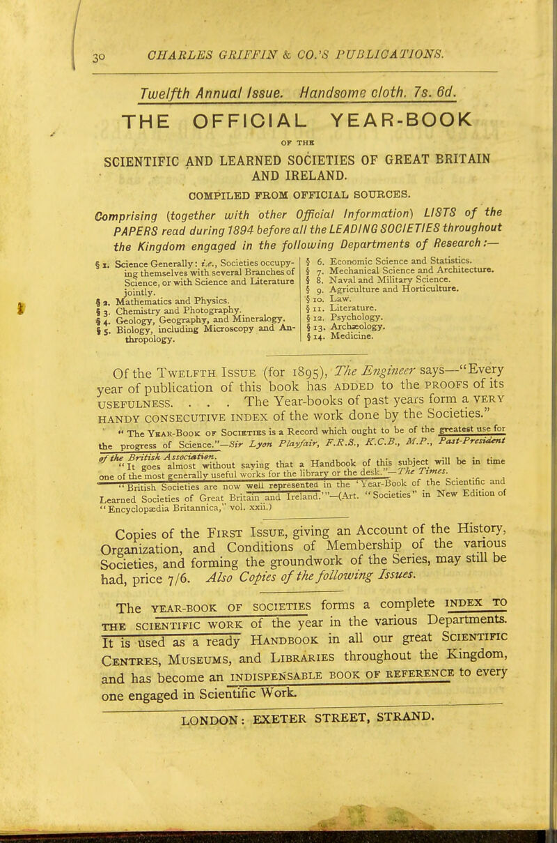 Twelfth Annual Issue. Handsome cloth. 7s. 6d. THE OFFICIAL YEAR-BOOK OF THE SCIENTIFIC AND LEARNED SOCIETIES OF GREAT BRITAIN AND IRELAND. COMPILED FROM OFFICIAL SOURCES. Comprising {together witli other Official Information) LISTS of the PAPERS read during 1894 before all the LEADING SOCIETIES throughout the Kingdom engaged in the following Departments of Research :— § I. Science Generally: i.^., Societies occupy- ing themselves with several Branches of Science, or with Science and Literature jointly. 5 a. Mathematics and Physics. { 3. Chemistry and Photography. S 4. Geology, Geography, and Mineralogy. I 5. Biology, including Microscopy and An- thropology. § 6. Economic Science and Statistics. § 7. Mechanical Science and Architecture. § 8. Naval and Military Science. § 9. Agriculture and Horticulture. § 10. Law. §11. Literature. § 12. Psychology. § 13. Archaeology. {14. Medicine. Of the Twelfth Issue (for 1895), The Engineer says—Every year of pubUcation of this book has added to the proofs of its usefulness. . . . The Year-books of past years form a very HANDY CONSECUTIVE INDEX of the work done by the Societies.  The Ykar-Book of Societies is a Record which ought to he of the greatest use for the progress of Science.-^.V Ly«n Play/air, F.R.&., K.C.B., M.P., Pazt-Presi^t '^'^•lll^sltm^'t^diout saying that a Handbook of this subject will be in time one of the most generally useful works for the library or the desk. -TJu Times. ..BHH.h Societies are now weU represented in the 'Vear-Book of the Scientific and Learned Societies of Great Britain and Ireland.'-(-^-rt. Societies in New Edition of Encyclopaedia Britannica, vol. xxu.) Copies of the First Issue, giving an Account of the History, Organization, and Conditions of Membership of the various Societies, and forming the groundwork of the Series, may still be had, price 7/6. Also Copies of the following Issues. The YEAR-BOOK OF SOCIETIES forms a complete index to THE SCIENTIFIC WORK ot ttie ear in the various Departments. It is used as a ready Handbook in all our great Scientific Centres, Museums, and Libraries throughout the Kingdom, and has become an indispensable book of reference to every one engaged in Scientific Work