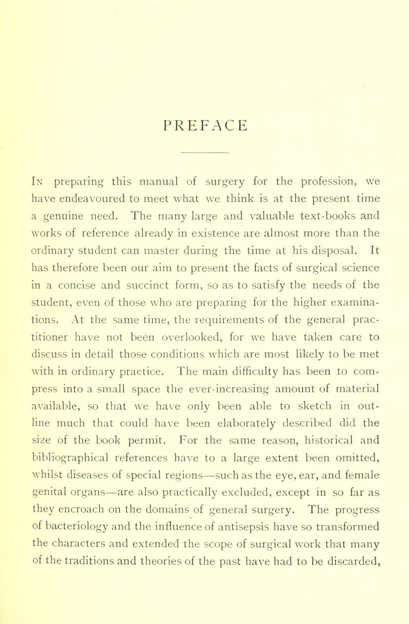 PREFACE In preparing this manual of surgery for the profession, we have endeavoured to meet what we think is at the present time a genuine need. The many large and valuable text-books and works of reference already in existence are almost more than the ordinary student can master during the time at his disposal. It has therefore been our aim to present the facts of surgical science in a concise and succinct form, so as to satisfy the needs of the student, even of those who are preparing for the higher examina- tions. At the same time, the requirements of the general prac- titioner have not been overlooked, for we have taken care to discuss in detail those conditions which are most likely to be met with in ordinary practice. The main difficulty has been to com- press into a small space the ever-increasing amount of material available, so that we have only been able to sketch in out- line much that could have been elaborately described did the size of the book permit. For the same reason, historical and bibliographical references have to a large extent been omitted, whilst diseases of special regions—such as the eye, ear, and female genital organs—are also practically excluded, except in so far as they encroach on the domains of general surgery. The progress of bacteriology and the influence of antisepsis have so transformed the characters and extended the scope of surgical work that many of the traditions and theories of the past have had to be discarded,