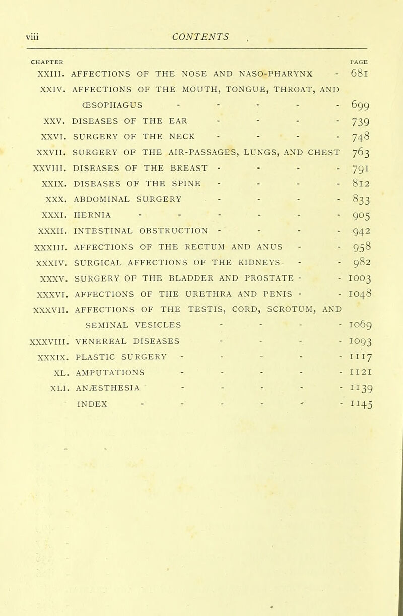 CHAPTER PAGE XXIII. AFFECTIONS OF THE NOSE AND NASO-PHARYNX - 68l XXIV. AFFECTIONS OF THE MOUTH, TONGUE, THROAT, AND (ESOPHAGUS ..... 6gg XXV. DISEASES OF THE EAR .... 739 XXVI. SURGERY OF THE NECK .... 748 XXVII. SURGERY OF THE AIR-PASSAGES, LUNGS, AND CHEST 763 XXVIII. DISEASES OF THE BREAST - - - - Jgi XXIX. DISEASES OF THE SPINE - 8l2 XXX. ABDOMINAL SURGERY - - - - 833 XXXI. HERNIA - - - - - - 905 XXXII. INTESTINAL OBSTRUCTION - - - - 942 XXXIII. AFFECTIONS OF THE RECTUM AND ANUS - - 958 XXXIV. SURGICAL AFFECTIONS OF THE KIDNEYS- - - 982 XXXV. SURGERY OF THE BLADDER AND PROSTATE - - IOO3 XXXVI. AFFECTIONS OF THE URETHRA AND PENIS - - IO48 XXXVII. AFFECTIONS OF THE TESTIS, CORD, SCROTUM, AND SEMINAL VESICLES .... I06g XXXVIII. VENEREAL DISEASES .... 1093 XXXIX. PLASTIC SURGERY - - - - III7 XL. AMPUTATIONS ..... H2I XLI. ANAESTHESIA ..... 1139 ■ INDEX -■ - - - - .M 1145