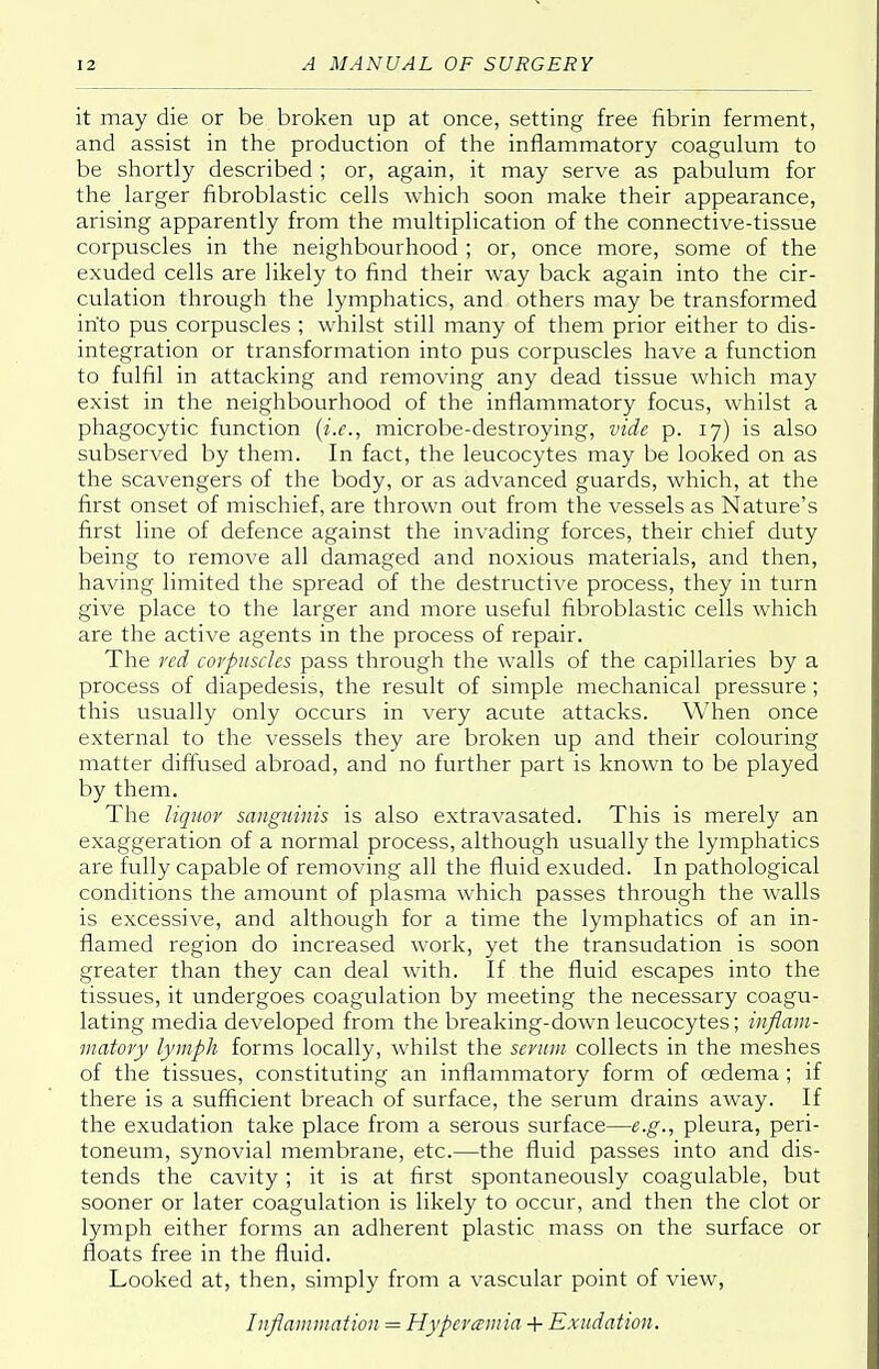 it may die or be broken up at once, setting free fibrin ferment, and assist in the production of the inflammatory coagulum to be shortly described ; or, again, it may serve as pabulum for the larger fibroblastic cells which soon make their appearance, arising apparently from the multiplication of the connective-tissue corpuscles in the neighbourhood ; or, once more, some of the exuded cells are likely to find their way back again into the cir- culation through the lymphatics, and others may be transformed into pus corpuscles ; whilst still many of them prior either to dis- integration or transformation into pus corpuscles have a function to fulfil in attacking and removing any dead tissue which may exist in the neighbourhood of the inflammatory focus, whilst a phagocytic function (i.e., microbe-destroying, vide p. 17) is also subserved by them. In fact, the leucocytes may be looked on as the scavengers of the body, or as advanced guards, which, at the first onset of mischief, are thrown out from the vessels as Nature's first line of defence against the invading forces, their chief duty being to remove all damaged and noxious materials, and then, having limited the spread of the destructive process, they in turn give place to the larger and more useful fibroblastic cells which are the active agents in the process of repair. The red corpuscles pass through the walls of the capillaries by a process of diapedesis, the result of simple mechanical pressure; this usually only occurs in very acute attacks. When once external to the vessels they are broken up and their colouring matter diffused abroad, and no further part is known to be played by them. The liquor sanguinis is also extravasated. This is merely an exaggeration of a normal process, although usually the lymphatics are fully capable of removing all the fluid exuded. In pathological conditions the amount of plasma which passes through the walls is excessive, and although for a time the lymphatics of an in- flamed region do increased work, yet the transudation is soon greater than they can deal with. If the fluid escapes into the tissues, it undergoes coagulation by meeting the necessary coagu- lating media developed from the breaking-down leucocytes; inflam- matory lymph forms locally, whilst the serum collects in the meshes of the tissues, constituting an inflammatory form of cedema ; if there is a sufficient breach of surface, the serum drains away. If the exudation take place from a serous surface—e.g., pleura, peri- toneum, synovial membrane, etc.—the fluid passes into and dis- tends the cavity; it is at first spontaneously coagulable, but sooner or later coagulation is likely to occur, and then the clot or lymph either forms an adherent plastic mass on the surface or floats free in the fluid. Looked at, then, simply from a vascular point of view, Inflammation = Hyperemia + Exudation.