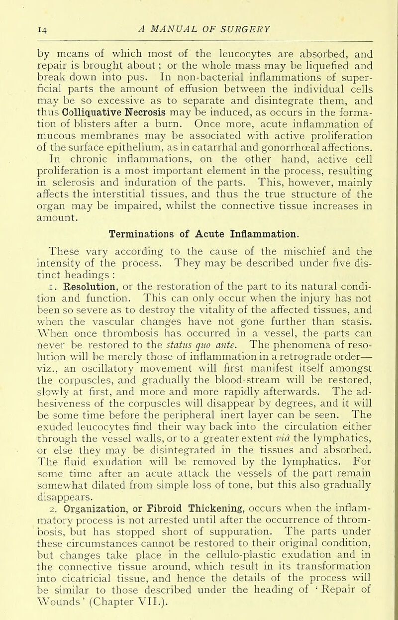 by means of which most of the leucocytes are absorbed, and repair is brought about; or the whole mass may be liquefied and break down into pus. In non-bacterial inflammations of super- ficial parts the amount of effusion between the individual cells may be so excessive as to separate and disintegrate them, and thus Colliquative Necrosis may be induced, as occurs in the forma- tion of blisters after a burn. Once more, acute inflammation of mucous membranes may be associated with active proliferation of the surface epithelium, as in catarrhal and gonorrhceal affections. In chronic inflammations, on the other hand, active cell proliferation is a most important element in the process, resulting in sclerosis and induration of the parts. This, however, mainly affects the interstitial tissues, and thus the true structure of the organ may be impaired, whilst the connective tissue increases in amount. Terminations of Acute Inflammation. These vary according to the cause of the mischief and the intensity of the process. They may be described under five dis- tinct headings : 1. Eesolution, or the restoration of the part to its natural condi- tion and function. This can only occur when the injury has not been so severe as to destroy the vitality of the affected tissues, and when the vascular changes have not gone further than stasis. When once thrombosis has occurred in a vessel, the parts can never be restored to the status quo ante. The phenomena of reso- lution will be merely those of inflammation in a retrograde order— viz., an oscillatory movement will first manifest itself amongst the corpuscles, and gradually the blood-stream will be restored, slowly at first, and more and more rapidly afterwards. The ad- hesiveness of the corpuscles will disappear by degrees, and it will be some time before the peripheral inert layer can be seen. The exuded leucocytes find their way back into the circulation either through the vessel walls, or to a greater extent via the lymphatics, or else they may be disintegrated in the tissues and absorbed. The fluid exudation will be removed by the lymphatics. For some time after an acute attack the vessels of the part remain somewhat dilated from simple loss of tone, but this also gradually disappears. 2. Organization, or Fibroid Thickening, occurs when the inflam- matory process is not arrested until after the occurrence of throm- bosis, but has stopped short of suppuration. The parts under these circumstances cannot be restored to their original condition, but changes take place in the cellulo-plastic exudation and in the connective tissue around, which result in its transformation into cicatricial tissue, and hence the details of the process will be similar to those described under the heading of ' Repair of Wounds' (Chapter VII.).