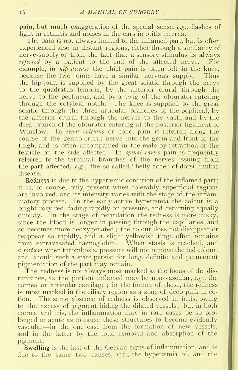 pain, but much exaggeration of the special sense, e.g., flashes of light in retinitis and noises in the ears in otitis interna. The pain is not always limited to the inflamed part, but is often experienced also in distant regions, either through a similarity of nerve-supply or from the fact that a sensory stimulus is always referred by a patient to the end of the affected nerve. For example, in hip disease the chief pain is often felt in the knee, because the two joints have a similar nervous supply. Thus the hip-joint is supplied by the great sciatic through the nerve to the quadratus femoris, by the anterior crural through the nerve to the pectineus, and by a twig of the obturator entering through the cotyloid notch. The knee is supplied by the great sciatic through the three articular branches of the popliteal, by the anterior crural through the nerves to the vasti, and by the deep branch of the obturator entering at the posterior ligament of Winslow. In renal calculus or colic, pain is referred along the course of the genito-crural nerve into the groin and front of the thigh, and is often accompanied in the male by retraction of the testicle on the side affected. In spinal caries pain is frequently referred to the terminal branches of the nerves issuing from the part affected, e.g., the so-called ' belly-ache ' of dorsi-lumbar disease. Redness is due to the hypersemic condition of the inflamed part; it is, of course, only present when tolerably superficial regions are involved, and its intensity varies with the stage of the inflam- matory process. In the early active hyperasmia the colour is a bright rosy-red, fading rapidly on pressure, and returning equally quickly. In the stage of retardation the redness is more dusky, since the blood is longer in passing through the capillaries, and so becomes more deoxygenated ; the colour does not disappear or reappear so rapidly, and a slight yellowish tinge often remains from extravasated haemoglobin. When stasis is reached, and a fortiori when thrombosis, pressure will not remove the red colour, and, should such a state persist for long, definite and permanent pigmentation of the part may remain. The redness is not always most marked at the focus of the dis- turbance, as the portion inflamed may be non-vascular, e.g., the cornea or articular cartilage ; in the former of these, the redness is most marked in the ciliary region as a zone of deep pink injec- tion. The same absence of redness is observed in iritis, owing to the excess of pigment hiding the dilated vessels ; but in both cornea and iris, the inflammation may in rare cases be so pro- longed or acute as to cause these structures to become evidently vascular—in the one case from the formation of new vessels, and in the latter by the total removal and absorption of the pigment. Swelling is the last of the Celsian signs of inflammation, and is due to the same two causes, viz., the hyperaemia of, and the