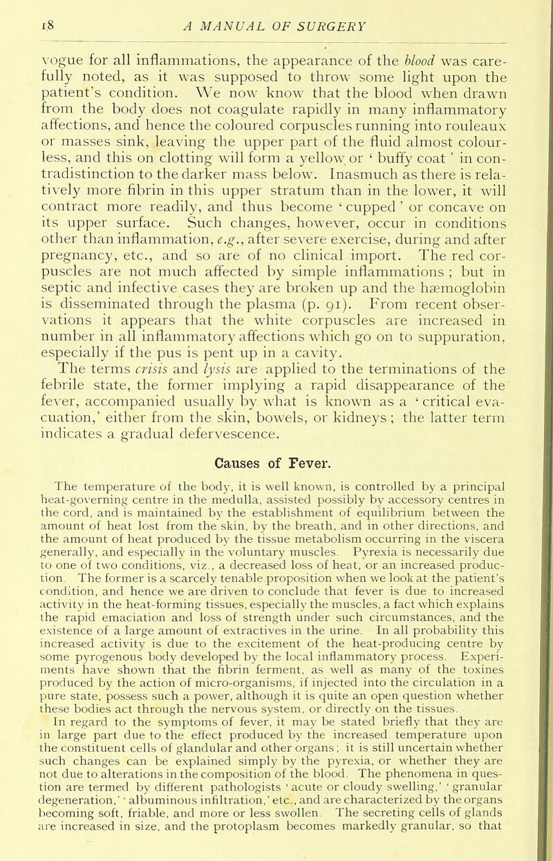 vogue for all inflammations, the appearance of the blood was care- fully noted, as it was supposed to throw some light upon the patient's condition. We now know that the blood when drawn from the body does not coagulate rapidly in many inflammatory affections, and hence the coloured corpuscles running into rouleaux or masses sink, leaving the upper part of the fluid almost colour- less, and this on clotting will form a yellow or ' buffy coat ' in con- tradistinction to the darker mass below. Inasmuch as there is rela- tively more fibrin in this upper stratum than in the lower, it will contract more readily, and thus become ' cupped ' or concave on its upper surface. Such changes, however, occur in conditions other than inflammation, e.g., after severe exercise, during and after pregnancy, etc., and so are of no clinical import. The red cor- puscles are not much affected by simple inflammations ; but in septic and infective cases they are broken up and the haemoglobin is disseminated through the plasma (p. 91). From recent obser- vations it appears that the white corpuscles are increased in number in all inflammatory affections which go on to suppuration, especially if the pus is pent up in a cavity. The terms crisis and lysis are applied to the terminations of the febrile state, the former implying a rapid disappearance of the fever, accompanied usually by what is known as a 1 critical eva- cuation,' either from the skin, bowels, or kidneys ; the latter term indicates a gradual defervescence. Causes of Fever. The temperature of the bod)-, it is well known, is controlled by a principal heat-governing centre in the medulla, assisted possibly by accessory centres in the cord, and is maintained by the establishment of equilibrium between the amount of heat lost from the skin, by the breath, and in other directions, and the amount of heat produced by the tissue metabolism occurring in the viscera generally, and especially in the voluntary muscles. Pyrexia is necessarily due to one of two conditions, viz., a decreased loss of heat, or an increased produc- tion. The former is a scarcely tenable proposition when we look at the patient's condition, and hence we are driven to conclude that fever is due to increased activity in the heat-forming tissues, especially the muscles, a fact which explains the rapid emaciation and loss of strength under such circumstances, and the existence of a large amount of extractives in the urine. In all probability this increased activity is due to the excitement of the heat-producing centre by some pyrogenous body developed by the local inflammatory process. Experi- ments have shown that the fibrin ferment, as well as many of the toxines produced by the action of micro-organisms, if injected into the circulation in a pure state, possess such a power, although it is quite an open question whether these bodies act through the nervous system, or directly on the tissues. In regard to the symptoms of fever, it may be stated briefly that they are in large part due to the effect produced by the increased temperature upon the constituent cells of glandular and other organs; it is still uncertain whether such changes can be explained simply by the pyrexia, or whether they are not due to alterations in the composition of the blood. The phenomena in ques- tion are termed by different pathologists ' acute or cloudy swelling,' ' granular degeneration,'' albuminous infiltration,' etc., and are characterized by the organs becoming soft, friable, and more or less swollen. The secreting cells of glands are increased in size, and the protoplasm becomes markedly granular, so that