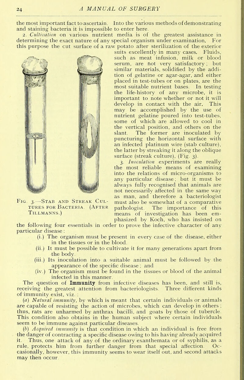 | the most important fact to ascertain. Into the various methods of demonstrating and staining bacteria it is impossible to enter here. 2. Cultivation on various nutrient media is of the greatest assistance in determining the exact nature of any special organism under examination. For this purpose the cut surface of a raw potato after sterilization of the exterior suits excellently in many cases. Fluids, such as meat infusion, milk or blood serum, are not very satisfactory; but similar materials, solidified by the addi- tion of gelatine or agar-agar, and either placed in test-tubes or on plates, are the most suitable nutrient bases. In testing the life-history of any microbe, it is important to note whether or not it will develop in contact with the air. This may be accomplished by the use of nutrient gelatine poured into test-tubes, some of which are allowed to cool in the vertical position, and others on the slant. The former are inoculated by puncturing the horizontal surface with an infected platinum wire (stab culture), the latter by streaking it along the oblique surface (streak culture), (Fig. 3). 3. Inoculation experiments are really the most reliable means of examining into the relations of micro-organisms to any particular disease ; but it must be always fully recognised that animals are not necessarily affected in the same way as man, and therefore a bacteriologist must also be somewhat of a comparative pathologist. The importance of this means of investigation has been em- phasized by Koch, who has insisted on the following four essentials in order to prove the infective character of any particular disease: (i.) The organism must be present in every case of the disease, either in the tissues or in the blood, (ii.) It must be possible to cultivate it for many generations apart from the body. (iii.) Its inoculation into a suitable animal must be followed by the appearance of the specific disease ; and (iv.) The organism must be found in the tissues or blood of the animal infected in this manner. The question of Immunity from infective diseases has been, and still is, receiving the greatest attention from bacteriologists. Three different kinds of immunity exist, viz. : (a) Natural immunity, by which is meant that certain individuals or animals are capable of resisting the action of microbes, which can develop in others ; thus, rats are unharmed by anthrax bacilli, and goats by those of tubercle. This condition also obtains in the human subject where certain individuals seem to be immune against particular diseases. (b) Acquired immunity is that condition in which an individual is free from the danger of contracting a specific disease owing to his having already acquired it. Thus, one attack of any of the ordinary exanthemata or of syphilis, as a rule, protects him from further danger from that special affection. Oc- casionally, however, this immunity seems to wear itself out, and second attacks may then occur. Fig. 3.—Stab and Streak Cul- tures for Bacteria. (After Tillmanns.)