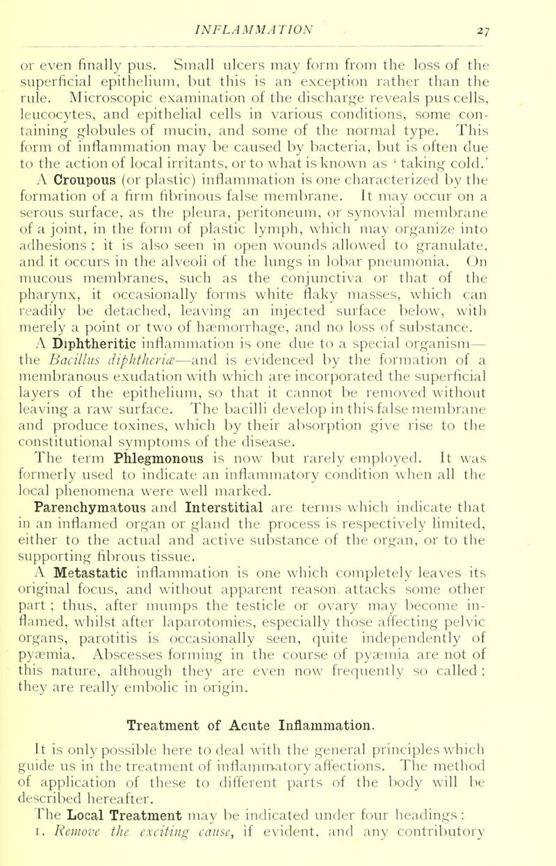 or even finally pus. Small ulcers may form from the loss of the superficial epithelium, but this is an exception rather than the rule. Microscopic examination of the discharge reveals pus cells, leucocytes, and epithelial cells in various conditions, some con- taining globules of mucin, and some of the normal type. This form of inflammation may be caused by bacteria, but is often due to the action of local irritants, or to what is known as ' taking cold.' A Croupous (or plastic) inflammation is one characterized by the formation of a firm fibrinous false membrane. It may occur on a serous surface, as the pleura, peritoneum, or synovial membrane of a joint, in the form of plastic lymph, which may organize into adhesions ; it is also seen in open wounds allowed to granulate, and it occurs in the alveoli of the lungs in lobar pneumonia. On mucous membranes, such as the conjunctiva or that of the pharynx, it occasionally forms white flaky masses, which can readily be detached, leaving an injected surface below, with merely a point or two of haemorrhage, and no loss of substance. A Diphtheritic inflammation is one due to a special organism— the Bacillus diphtheria—and is evidenced by the formation of a membranous exudation with which are incorporated the superficial layers of the epithelium, so that it cannot be removed without leaving a raw surface. The bacilli develop in this false membrane and produce toxines, which by their absorption give rise to the constitutional symptoms of the disease. The term Phlegmonous is now but rarely employed. It was formerly used to indicate an inflammatory condition when all the local phenomena wrere well marked. Parenchymatous and Interstitial are terms which indicate that in an inflamed organ or gland the process is respectively limited, either to the actual and active substance of the organ, or to the supporting fibrous tissue. A Metastatic inflammation is one which completely leaves its original focus, and without apparent reason attacks some other part ; thus, after mumps the testicle or ovary may become in- flamed, whilst after laparotomies, especially those affecting pelvic organs, parotitis is occasionally seen, quite independently of pyaemia. Abscesses forming in the course of pyaemia are not of this nature, although they are even now frequently so called ; they are really embolic in origin. Treatment of Acute Inflammation. It is only possible here to deal with the general principles which guide us in the treatment of inflammatory affections. The method of application of these to different parts of the body will he described hereafter. The Local Treatment may be indicated under four headings : 1. Remove the exciting cause, if evident, and any contributory