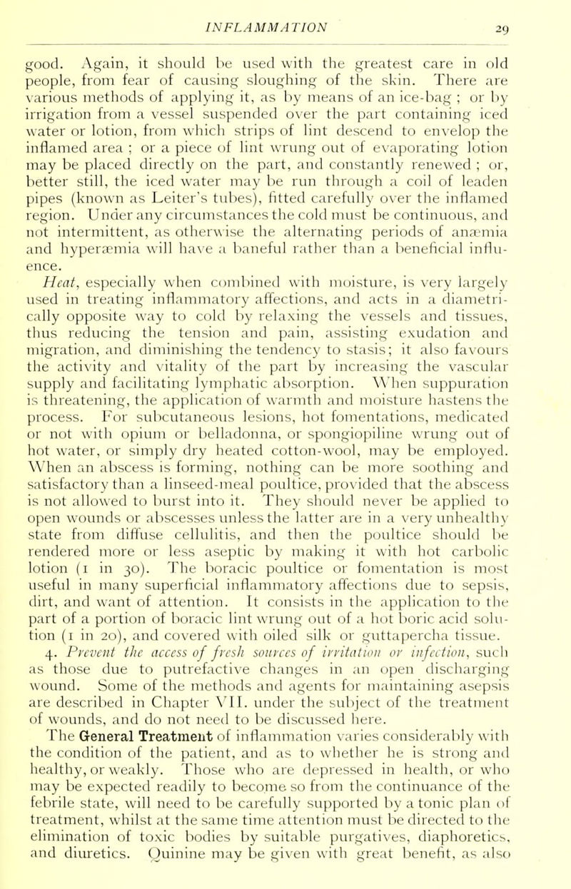 good. Again, it should be used with the greatest care in old people, from fear of causing sloughing of the skin. There are various methods of applying it, as by means of an ice-bag ; or by irrigation from a vessel suspended over the part containing iced water or lotion, from which strips of lint descend to envelop the inflamed area ; or a piece of lint wrung out of evaporating lotion may be placed directly on the part, and constantly renewed ; or, better still, the iced water may be run through a coil of leaden pipes (known as Leiter's tubes), fitted carefully over the inflamed region. Under any circumstances the cold must be continuous, and not intermittent, as otherwise the alternating periods of anaemia and hyperaemia will have a baneful rather than a beneficial influ- ence. Heat, especially when combined with moisture, is very largely used in treating inflammatory affections, and acts in a diametri- cally opposite way to cold by relaxing the vessels and tissues, thus reducing the tension and pain, assisting exudation and migration, and diminishing the tendency to stasis; it also favours the activity and vitality of the part by increasing the vascular supply and facilitating lymphatic absorption. When suppuration is threatening, the application of warmth and moisture hastens the process. For subcutaneous lesions, hot fomentations, medicated or not with opium or belladonna, or spongiopiline wrung out of hot water, or simply dry heated cotton-wool, may be employed. When an abscess is forming, nothing can be more soothing and satisfactory than a linseed-meal poultice, provided that the abscess is not allowed to burst into it. They should never be applied to open wounds or abscesses unless the latter are in a very unhealthy state from diffuse cellulitis, and then the poultice should be rendered more or less aseptic by making it with hot carbolic lotion (1 in 30). The boracic poultice or fomentation is most useful in many superficial inflammatory affections due to sepsis, dirt, and want of attention. It consists in the application to the part of a portion of boracic lint wrung out of a hot boric acid solu- tion (1 in 20), and covered with oiled silk or guttapercha tissue. 4. Prevent the access of fresh sources of irritation or infection, such as those due to putrefactive changes in an open discharging wound. Some of the methods and agents for maintaining asepsis are described in Chapter VII. under the subject of the treatment of wounds, and do not need to be discussed here. The General Treatment of inflammation varies considerably with the condition of the patient, and as to whether he is strong and healthy, or weakly. Those who are depressed in health, or who may be expected readily to become so from the continuance of the febrile state, will need to be carefully supported by atonic plan of treatment, whilst at the same time attention must be directed to the elimination of toxic bodies by suitable purgatives, diaphoretics, and diuretics. Quinine may be given with great benefit, as also