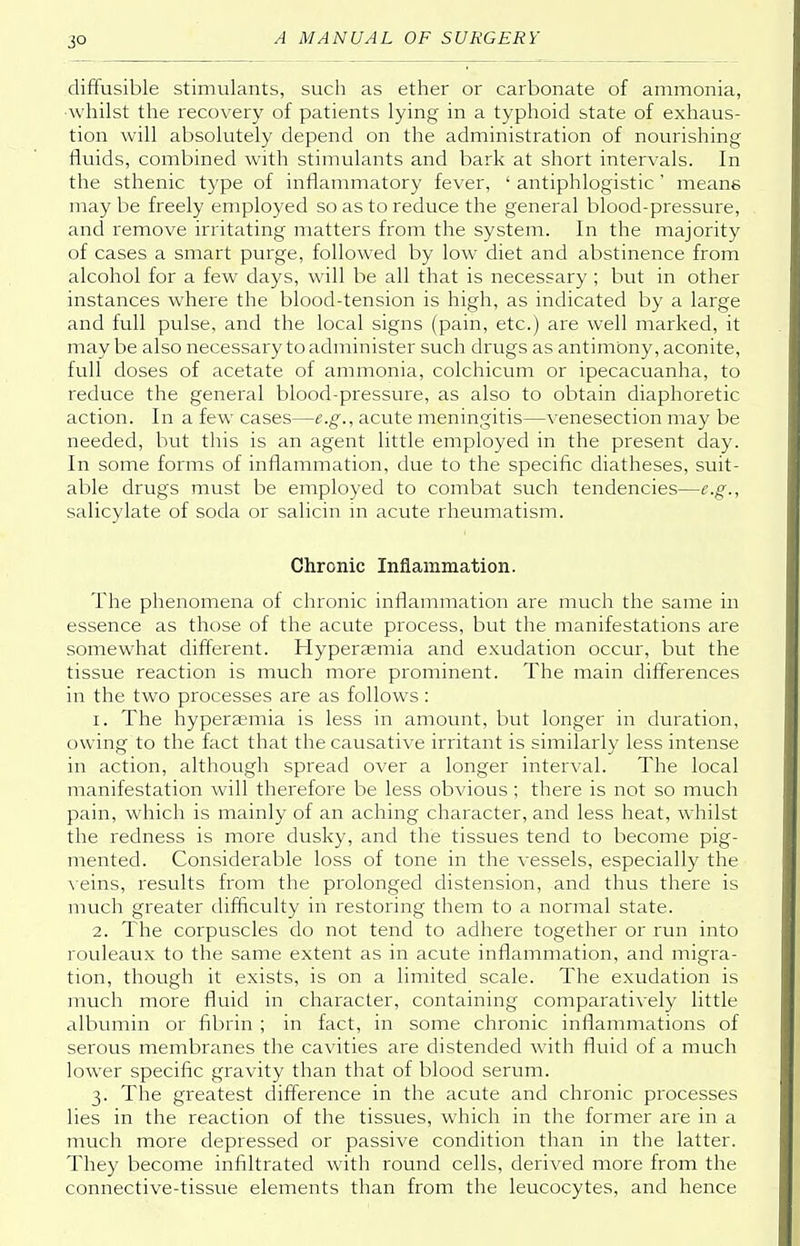 3° diffusible stimulants, such as ether or carbonate of ammonia, whilst the recovery of patients lying in a typhoid state of exhaus- tion will absolutely depend on the administration of nourishing fluids, combined with stimulants and bark at short intervals. In the sthenic type of inflammatory fever, ' antiphlogistic' means may be freely employed so as to reduce the general blood-pressure, and remove irritating matters from the system. In the majority of cases a smart purge, followed by low diet and abstinence from alcohol for a few days, will be all that is necessary; but in other instances where the blood-tension is high, as indicated by a large and full pulse, and the local signs (pain, etc.) are well marked, it may be also necessary to administer such drugs as antimony, aconite, full doses of acetate of ammonia, colchicum or ipecacuanha, to reduce the general blood-pressure, as also to obtain diaphoretic action. In a few cases—e.g., acute meningitis—venesection may be needed, but this is an agent little employed in the present day. In some forms of inflammation, due to the specific diatheses, suit- able drugs must be employed to combat such tendencies—e.g., salicylate of soda or salicin in acute rheumatism. Chronic Inflammation. The phenomena of chronic inflammation are much the same in essence as those of the acute process, but the manifestations are somewhat different. Hyperaemia and exudation occur, but the tissue reaction is much more prominent. The main differences in the two processes are as follows : 1. The hyperemia is less in amount, but longer in duration, owing to the fact that the causative irritant is similarly less intense in action, although spread over a longer interval. The local manifestation will therefore be less obvious; there is not so much pain, which is mainly of an aching character, and less heat, whilst the redness is more dusky, and the tissues tend to become pig- mented. Considerable loss of tone in the vessels, especially the veins, results from the prolonged distension, and thus there is much greater difficulty in restoring them to a normal state. 2. The corpuscles do not tend to adhere together or run into rouleaux to the same extent as in acute inflammation, and migra- tion, though it exists, is on a limited scale. The exudation is much more fluid in character, containing comparatively little albumin or fibrin ; in fact, in some chronic inflammations of serous membranes the cavities are distended with fluid of a much lower specific gravity than that of blood serum. 3. The greatest difference in the acute and chronic processes lies in the reaction of the tissues, which in the former are in a much more depressed or passive condition than in the latter. They become infiltrated with round cells, derived more from the connective-tissue elements than from the leucocytes, and hence