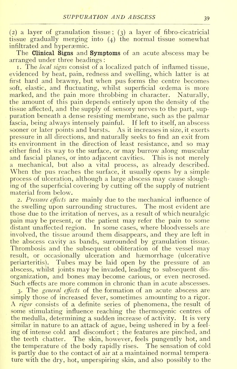 (2) a layer of granulation tissue ; (3) a layer of fibro-cicatricial tissue gradually merging into (4) the normal tissue somewhat infiltrated and hyperaemic. The Clinical Signs and Symptoms of an acute abscess may be arranged under three headings : 1. The local signs consist of a localized patch of inflamed tissue, evidenced by heat, pain, redness and swelling, which latter is at first hard and brawny, but when pus forms the centre becomes soft, elastic, and fluctuating, whilst superficial oedema is more marked, and the pain more throbbing in character. Naturally, the amount of this pain depends entirely upon the density of the tissue affected, and the supply of. sensory nerves to the part, sup- puration beneath a dense resisting membrane, such as the palmar fascia, being always intensely painful. If left to itself, an abscess sooner or later points and bursts. As it increases in size, it exerts pressure in all directions, and naturally seeks to find an exit from its environment in the direction of least resistance, and so may either find its way to the surface, or may burrow along muscular and fascial planes, or into adjacent cavities. This is not merely a mechanical, but also a vital process, as already described. When the pus reaches the surface, it usually opens by a simple process of ulceration, although a large abscess may cause slough- ing of the superficial covering by cutting off the supply of nutrient material from below. 2. Pressure effects are mainly due to the mechanical influence of the swelling upon surrounding structures. The most evident are those due to the irritation of nerves, as a result of which neuralgic pain may be present, or the patient may refer the pain to some distant unaffected region. In some cases, where bloodvessels are involved, the tissue around them disappears, and they are left in the abscess cavity as bands, surrounded by granulation tissue. Thrombosis and the subsequent obliteration of the vessel may result, or occasionally ulceration and haemorrhage (ulcerative periarteritis). Tubes may be laid open by the pressure of an abscess, whilst joints may be invaded, leading to subsequent dis- organization, and bones may become carious, or even necrosed. Such effects are more common in chronic than in acute abscesses. 3. The general effects of the formation of an acute abscess are simply those of increased fever, sometimes amounting to a rigor. A vigor consists of a definite series of phenomena, the result of some stimulating influence reaching the thermogenic centres of the medulla, determining a sudden increase of activity. It is very similar in nature to an attack of ague, being ushered in by a feel- ing of intense cold and discomfort ; the features are pinched, and the teeth chatter. The skin, however, feels pungently hot, and the temperature of the body rapidly rises. The sensation of cold is partly due to the contact of air at a maintained normal tempera ture with the dry, hot, unperspiring skin, and also possibly to the