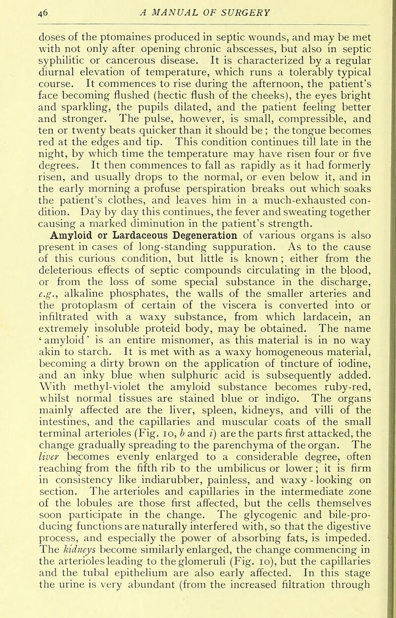 doses of the ptomaines produced in septic wounds, and may be met with not only after opening chronic abscesses, but also in septic syphilitic or cancerous disease. It is characterized by a regular diurnal elevation of temperature, which runs a tolerably typical course. It commences to rise during the afternoon, the patient's face becoming flushed (hectic flush of the cheeks), the eyes bright and sparkling, the pupils dilated, and the patient feeling better and stronger. The pulse, however, is small, compressible, and ten or twenty beats quicker than it should be ; the tongue becomes red at the edges and tip. This condition continues till late in the night, by which time the temperature may have risen four or five degrees. It then commences to fall as rapidly as it had formerly risen, and usually drops to the normal, or even below it, and in the early morning a profuse perspiration breaks out which soaks the patient's clothes, and leaves him in a much-exhausted con- dition. Day by day this continues, the fever and sweating together causing a marked diminution in the patient's strength. Amyloid or Lardaceous Degeneration of various organs is also present in cases of long-standing suppuration. As to the cause of this curious condition, but little is known; either from the deleterious effects of septic compounds circulating in the blood, or from the loss of some special substance in the discharge, e.g., alkaline phosphates, the walls of the smaller arteries and the protoplasm of certain of the viscera is converted into or infiltrated with a waxy substance, from which lardacein, an extremely insoluble proteid body, may be obtained. The name ' amyloid' is an entire misnomer, as this material is in no way akin to starch. It is met with as a waxy homogeneous material, becoming a dirty brown on the application of tincture of iodine, and an inky blue when sulphuric acid is subsequently added. With methyl-violet the amyloid substance becomes ruby-red, whilst normal tissues are stained blue or indigo. The organs mainly affected are the liver, spleen, kidneys, and villi of the intestines, and the capillaries and muscular coats of the small terminal arterioles (Fig. 10, b and i) are the parts first attacked, the change gradually spreading to the parenchyma of the organ. The liver becomes evenly enlarged to a considerable degree, often reaching from the fifth rib to the umbilicus or lower; it is firm in consistency like indiarubber, painless, and waxy - looking on section. The arterioles and capillaries in the intermediate zone of the lobules are those first affected, but the cells themselves soon participate in the change. The glycogenic and bile-pro- ducing functions are naturally interfered with, so that the digestive process, and especially the power of absorbing fats, is impeded. The kidneys become similarly enlarged, the change commencing in the arterioles leading to the glomeruli (Fig. 10), but the capillaries and the tubal epithelium are also early affected. In this stage the urine is very abundant (from the increased filtration through