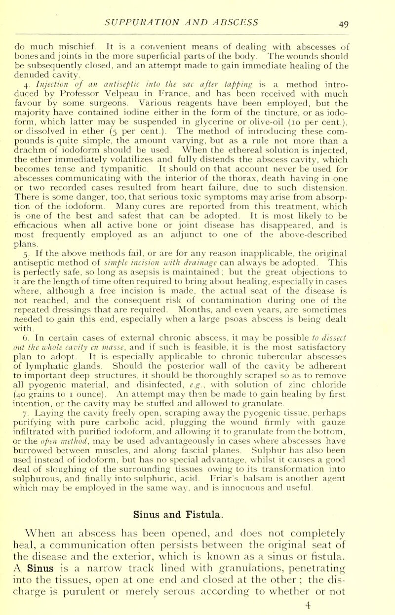 do much mischief It is a convenient means of dealing with abscesses of bones and joints in the more superficial parts of the body. The wounds should be subsequently closed, and an attempt made to gain immediate healing of the denuded cavity. 4 Injection of an antiseptic into the sue after tapping is a method intro- duced by Professor Velpeau in France, and has been received with much favour by some surgeons. Various reagents have been employed, but the majority have contained iodine either in the form of the tincture, or as iodo- form, which latter may be suspended in glycerine or olive-oil (10 per cent), or dissolved in ether (5 per cent ). The method of introducing these com- pounds is quite simple, the amount varying, but as a rule not more than a drachm of iodoform should be used. When the ethereal solution is injected, the ether immediately volatilizes and fully distends the abscess cavity, which becomes tense and tympanitic. It should on that account never be used for abscesses communicating with the interior of the thorax, death having in one or two recorded cases resulted from heart failure, due to such distension. There is some danger, too, that serious toxic symptoms may arise from absorp- tion of the iodoform. Many cures are reported from this treatment, which is one of the best and safest that can be adopted. It is most likely to be efficacious when all active bone or joint disease has disappeared, and is most frequently employed as an adjunct to one of the above-described plans. 5. If the above methods fail, or are for any reason inapplicable, the original antiseptic method of simple incision with drainage can always be adopted. This is perfectly safe, so long as asepsis is maintained ; but the great objections to it are the length of time often required to bring about healing, especially in cases where, although a free incision is made, the actual seat of the disease is not reached, and the consequent risk of contamination during one of the repeated dressings that are required. Months, and even years, are sometimes needed to gain this end, especially when a large psoas abscess is being dealt with. 6. In certain cases of external chronic abscess, it may be possible to dissect out the whole cavity en masse, and if such is feasible, it is the most satisfactory plan to adopt. It is especially applicable to chronic tubercular abscesses of lymphatic glands. Should the posterior wall of the cavity be adherent to important deep structures, it should be thoroughly scraped so as to remove all pyogenic material, and disinfected, e.g., with solution of zinc chloride (40 grains to 1 ounce). An attempt may then be made to gain healing by first intention, or the cavity may be stuffed and allowed to granulate. 7. Laying the cavity freelv open, scraping away the pyogenic tissue, perhaps purifying with pure carbolic acid, plugging the wound firmly with gauze infiltrated with purified iodoform, and allowing it to granulate from the bottom, or the open method, may be used advantageously in cases where abscesses have burrowed between muscles, and along fascial planes. Sulphur has also been used instead of iodoform, but has no special advantage, whilst it causes a good deal of sloughing of the surrounding tissues owing to its transformation into sulphurous, and finally into sulphuric, acid. Friar's balsam is another agent which may be employed in the same way, and is innocuous and useful. Sinus and Fistula. When an abscess has been opened, and does not completely heal, a communication often persists between the original seat of the disease and the exterior, which is known as a sinus or fistula. A Sinus is a narrow track lined with granulations, penetrating into the tissues, open at one end and closed at the other; the dis- charge is purulent or merely serous according to whether or not 4