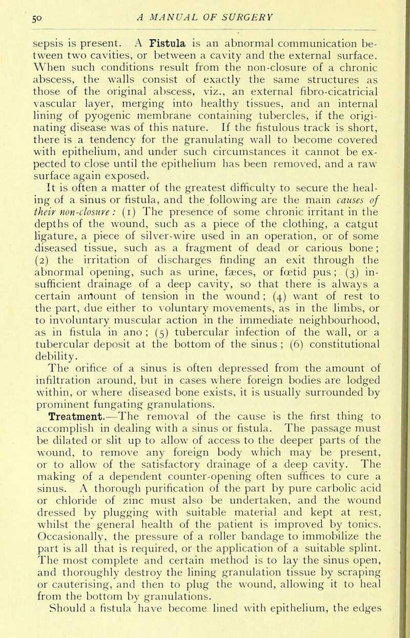 sepsis is present. A Fistula is an abnormal communication be- tween two cavities, or between a cavity and the external surface. When such conditions result from the non-closure of a chronic abscess, the walls consist of exactly the same structures as those of the original abscess, viz., an external fibro-cicatricial vascular layer, merging into healthy tissues, and an internal lining of pyogenic membrane containing tubercles, if the origi- nating disease was of this nature. If the fistulous track is short, there is a tendency for the granulating wall to become covered with epithelium, and under such circumstances it cannot be ex- pected to close until the epithelium has been removed, and a raw surface again exposed. It is often a matter of the greatest difficulty to secure the heal- ing of a sinus or fistula, and the following are the main causes of their non-closure: (i) The presence of some chronic irritant in the depths of the wound, such as a piece of the clothing, a catgut ligature, a piece of silver-wire used in an operation, or of some diseased tissue, such as a fragment of dead or carious bone; (2) the irritation of discharges finding an exit through the abnormal opening, such as urine, faeces, or foetid pus ; (3) in- sufficient drainage of a deep cavity, so that there is always a certain amount of tension in the wound; (4) want of rest to the part, due either to voluntary movements, as in the limbs, or to involuntary muscular action in the immediate neighbourhood, as in fistula in ano ; (5) tubercular infection of the wall, or a tubercular deposit at the bottom of the sinus ; (6) constitutional debility. The orifice of a sinus is often depressed from the amount of infiltration around, but in cases where foreign bodies are lodged within, or where diseased bone exists, it is usually surrounded by prominent fungating granulations. Treatment.—The removal of the cause is the first thing to accomplish in dealing with a sinus or fistula. The passage must be dilated or slit up to allow of access to the deeper parts of the wound, to remove any foreign body which may be present, or to allow of the satisfactory drainage of a deep cavity. The making of a dependent counter-opening often suffices to cure a sinus. A thorough purification of the part by pure carbolic acid or chloride of zinc must also be undertaken, and the wound dressed by plugging with suitable material and kept at rest, whilst the general health of the patient is improved by tonics. Occasionally, the pressure of a roller bandage to immobilize the part is all that is required, or the application of a suitable splint. The most complete and certain method is to lay the sinus open, and thoroughly destroy the lining granulation tissue by scraping or cauterising, and then to plug the wound, allowing it to heal from the bottom by granulations. Should a fistula have become lined with epithelium, the edges