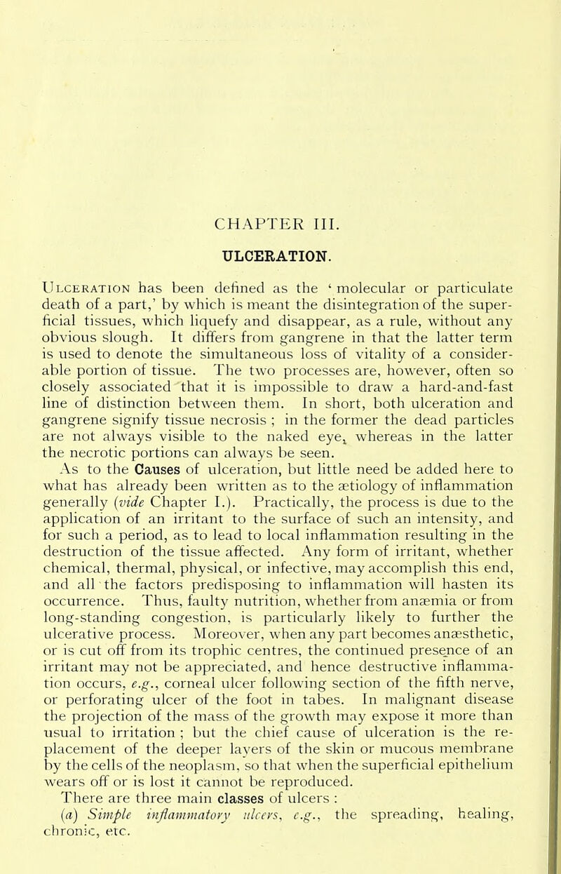 CHAPTER III. ULCERATION. Ulceration has been denned as the ' molecular or particulate death of a part,' by which is meant the disintegration of the super- ficial tissues, which liquefy and disappear, as a rule, without any obvious slough. It differs from gangrene in that the latter term is used to denote the simultaneous loss of vitality of a consider- able portion of tissue. The two processes are, however, often so closely associated that it is impossible to draw a hard-and-fast line of distinction between them. In short, both ulceration and gangrene signify tissue necrosis ; in the former the dead particles are not always visible to the naked eyel whereas in the latter the necrotic portions can always be seen. As to the Causes of ulceration, but little need be added here to what has already been written as to the aetiology of inflammation generally (vide Chapter I.). Practically, the process is due to the application of an irritant to the surface of such an intensity, and for such a period, as to lead to local inflammation resulting in the destruction of the tissue affected. Any form of irritant, whether chemical, thermal, physical, or infective, may accomplish this end, and all the factors predisposing to inflammation will hasten its occurrence. Thus, faulty nutrition, whether from anaemia or from long-standing congestion, is particularly likely to further the ulcerative process. Moreover, when any part becomes anaesthetic, or is cut off from its trophic centres, the continued presence of an irritant may not be appreciated, and hence destructive inflamma- tion occurs, e.g., corneal ulcer following section of the fifth nerve, or perforating ulcer of the foot in tabes. In malignant disease the projection of the mass of the growth may expose it more than usual to irritation ; but the chief cause of ulceration is the re- placement of the deeper layers of the skin or mucous membrane by the cells of the neoplasm, so that when the superficial epithelium wears off or is lost it cannot be reproduced. There are three main classes of ulcers : (a) Simple inflammatory ulcers, e.g., the spreading, healing, chronic, etc.