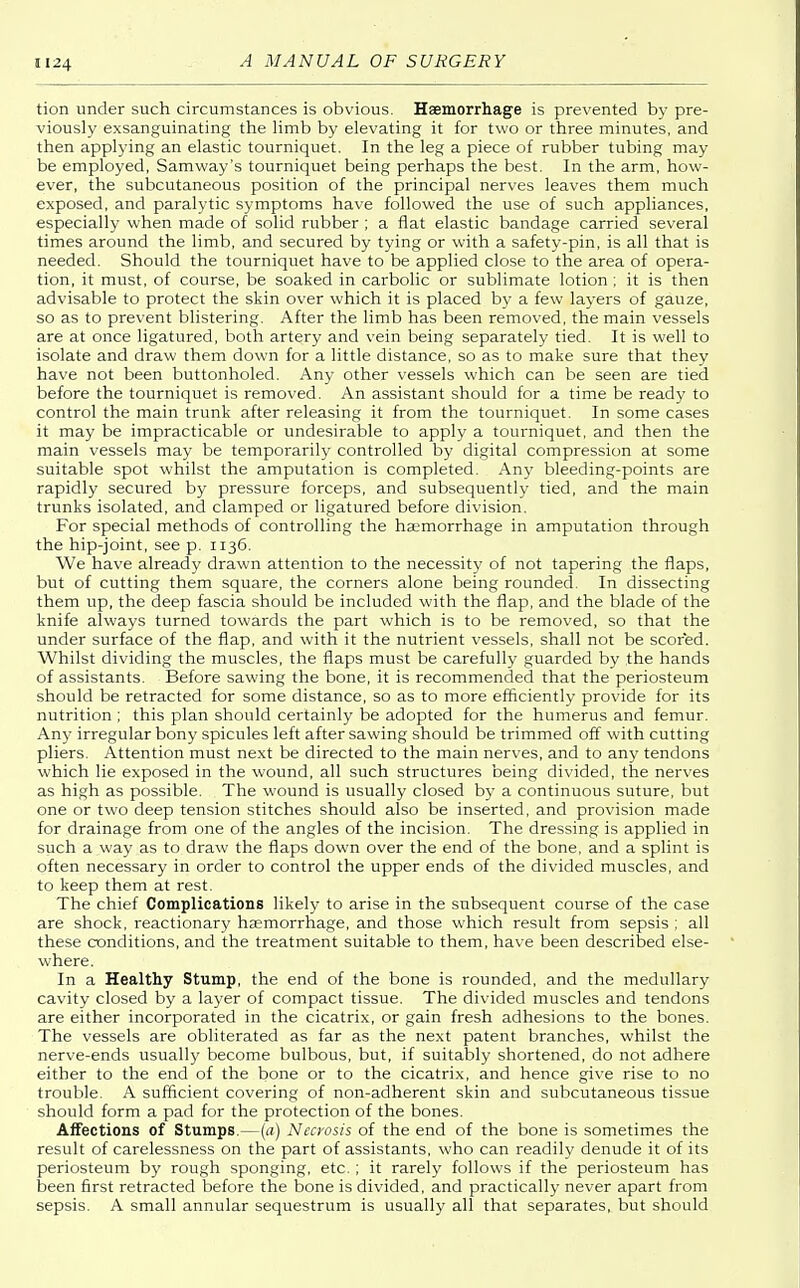 tion under such circumstances is obvious. Haemorrhage is prevented by pre- viously exsanguinating the limb by elevating it for two or three minutes, and then applying an elastic tourniquet. In the leg a piece of rubber tubing may be employed, Samway's tourniquet being perhaps the best. In the arm, how- ever, the subcutaneous position of the principal nerves leaves them much exposed, and paralytic symptoms have followed the use of such appliances, especially when made of solid rubber ; a flat elastic bandage carried several times around the limb, and secured by tying or with a safety-pin, is all that is needed. Should the tourniquet have to be applied close to the area of opera- tion, it must, of course, be soaked in carbolic or sublimate lotion ; it is then advisable to protect the skin over which it is placed by a few layers of gauze, so as to prevent blistering. After the limb has been removed, the main vessels are at once ligatured, both artery and vein being separately tied. It is well to isolate and draw them down for a little distance, so as to make sure that they have not been buttonholed. Any other vessels which can be seen are tied before the tourniquet is removed. An assistant should for a time be ready to control the main trunk after releasing it from the tourniquet. In some cases it may be impracticable or undesirable to apply a tourniquet, and then the main vessels may be temporarily controlled by digital compression at some suitable spot whilst the amputation is completed. Any bleeding-points are rapidly secured by pressure forceps, and subsequently tied, and the main trunks isolated, and clamped or ligatured before division. For special methods of controlling the haemorrhage in amputation through the hip-joint, see p. 1136. We have already drawn attention to the necessity of not tapering the flaps, but of cutting them square, the corners alone being rounded. In dissecting them up, the deep fascia should be included with the flap, and the blade of the knife always turned towards the part which is to be removed, so that the under surface of the flap, and with it the nutrient vessels, shall not be scored. Whilst dividing the muscles, the flaps must be carefully guarded by the hands of assistants. Before sawing the bone, it is recommended that the periosteum should be retracted for some distance, so as to more efficiently provide for its nutrition ; this plan should certainly be adopted for the humerus and femur. Any irregular bony spicules left after sawing should be trimmed off with cutting pliers. Attention must next be directed to the main nerves, and to any tendons which lie exposed in the wound, all such structures being divided, the nerves as high as possible. The wound is usually closed by a continuous suture, but one or two deep tension stitches should also be inserted, and provision made for drainage from one of the angles of the incision. The dressing is applied in such a way as to draw the flaps down over the end of the bone, and a splint is often necessary in order to control the upper ends of the divided muscles, and to keep them at rest. The chief Complications likely to arise in the subsequent course of the case are shock, reactionary haemorrhage, and those which result from sepsis ; all these conditions, and the treatment suitable to them, have been described else- where. In a Healthy Stump, the end of the bone is rounded, and the medullary cavity closed by a layer of compact tissue. The divided muscles and tendons are either incorporated in the cicatrix, or gain fresh adhesions to the bones. The vessels are obliterated as far as the next patent branches, whilst the nerve-ends usually become bulbous, but, if suitably shortened, do not adhere either to the end of the bone or to the cicatrix, and hence give rise to no trouble. A sufficient covering of non-adherent skin and subcutaneous tissue should form a pad for the protection of the bones. Affections of Stumps.—(a) Necrosis of the end of the bone is sometimes the result of carelessness on the part of assistants, who can readily denude it of its periosteum by rough sponging, etc. ; it rarely follows if the periosteum has been first retracted before the bone is divided, and practically never apart from sepsis. A small annular sequestrum is usually all that separates, but should